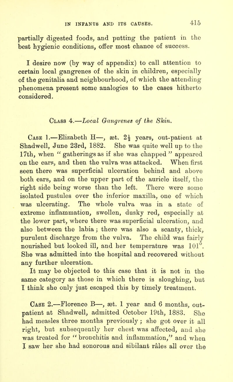 partially digested foods, and putting the patient in the best hygienic conditions, offer most chance of success. I desire now (by way of appendix) to call attention to certain local gangrenes of the skin in children, especially of the genitalia and neighbourhood, of which the attending phenomena present some analogies to the cases hitherto considered. Class 4.—Local Gangrenes of the Ski7i. Case 1.—Elizabeth H—, aBt. 2^ years, out-patient at Shadwell, June 23rd, 1882. She was quite well up to the 17th, when gatherings as if she was chapped appeared on the ears, and then the vulva was attacked. When first seen there was superficial ulceration behind and above both ears, and on the upper part of the auricle itself, the right side being worse than the left. There were some isolated pustules over the inferior maxilla, one of which was ulcerating. The whole vulva was in a state of extreme inflammation, swollen, dusky red, especially at the lower part, where there was superficial ulceration, and also between the labia; there was also a scanty, thick, purulent discharge from the vulva. The child was fairly nourished but looked ill, and her temperature was 101°. She was admitted into the hospital and recovered without any further ulceration. It may be objected to this case that it is not in the same category as those in which there is sloughing, but I think she only just escaped this by timely treatment. Case 2.—Florence B—, aet. 1 year and 6 months, out- patient at Shadwell, admitted October 19th, 1883. She had measles three months previously; she got over it all right, but subsequently her chest was affected, and she was treated for  bronchitis and inflammation,^' and when J saw her she had sonorous and sibilant rales all over th©