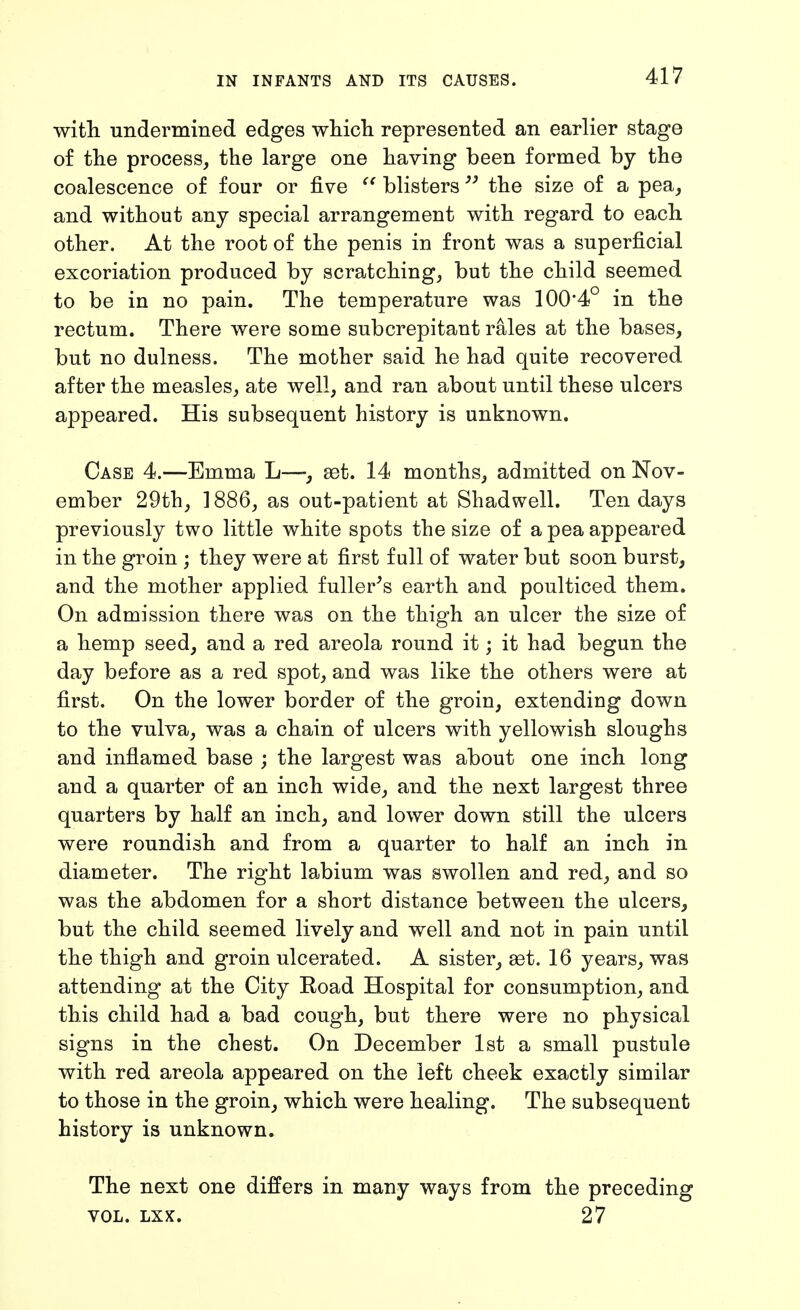 with undermined edges whicli represented an earlier stage of the process, the large one having been formed by the coalescence of four or five blisters the size of a pea, and without any special arrangement with regard to each other. At the root of the penis in front was a superficial excoriation produced by scratching, but the child seemed to be in no pain. The temperature was 100*4° in the rectum. There were some subcrepitant rales at the bases, but no dulness. The mother said he had quite recovered after the measles, ate well, and ran about until these ulcers appeared. His subsequent history is unknown. Case 4.—Emma L—, aet. 14 months, admitted on Nov- ember 29th, 1886, as out-patient at Shadwell. Ten days previously two little white spots the size of a pea appeared in the groin ; they were at first full of water but soon burst, and the mother applied fuller^s earth and poulticed them. On admission there was on the thigh an ulcer the size of a hemp seed, and a red areola round it; it had begun the day before as a red spot, and was like the others were at first. On the lower border of the groin, extending down to the vulva, was a chain of ulcers with yellowish sloughs and inflamed base ; the largest was about one inch long and a quarter of an inch wide, and the next largest three quarters by half an inch, and lower down still the ulcers were roundish and from a quarter to half an inch in diameter. The right labium was swollen and red, and so was the abdomen for a short distance between the ulcers, but the child seemed lively and well and not in pain until the thigh and groin ulcerated. A sister, set. 16 years, was attending at the City Road Hospital for consumption, and this child had a bad cough, but there were no physical signs in the chest. On December 1st a small pustule with red areola appeared on the left cheek exactly similar to those in the groin, which were healing. The subsequent history is unknown. The next one differs in many ways from the preceding VOL. LXX. 27