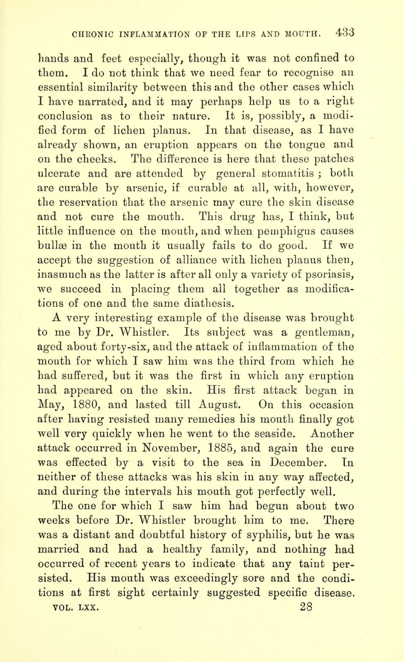 hands and feet especially, thougli it was not confined to them. I do not think that we need fear to recognise an essential similarity between this and the other cases which I have narrated, and it may perhaps help us to a right conclusion as to their nature. It is, possibly, a modi- fied form of lichen planus. In that disease, as I have already shown, an eruption appears on the tongue and on the cheeks. The difference is here that these patches ulcerate and are attended by general stomatitis ; both are curable by arsenic, if curable at all, with, however, the reservation that the arsenic may cure the skin disease and not cure the mouth. This drug has, I think, but little influence on the mouth, and when pemphigus causes bullas in the mouth it usually fails to do good. If we accept the suggestion of alliance with lichen planus then, inasmuch as the latter is after all only a variety of psoriasis, we succeed in placing them all together as modifica- tions of one and the same diathesis. A very interesting example of the disease was brought to me by Dr. Whistler. Its subject was a gentleman, aged about forty-six, and the attack of inflammation of the mouth for which I saw him was the third from which he had suffered, but it was the first in which any eruption had appeared on the skin. His first attack began in May, 1880, and lasted till August. On this occasion after having resisted many remedies his mouth finally got well very quickly when he went to the seaside. Another attack occurred in November, 1885, and again the cure was effected by a visit to the sea in December. In neither of these attacks was his skin in any way affected, and during the intervals his mouth got perfectly well. The one for which I saw him had begun about two weeks before Dr. Whistler brought him to me. There was a distant and doubtful history of syphilis, but he was married and had a healthy family, and nothing had occurred of recent years to indicate that any taint per- sisted. His mouth was exceedingly sore and the condi- tions at first sight certainly suggested specific disease. VOL. LXX. 28