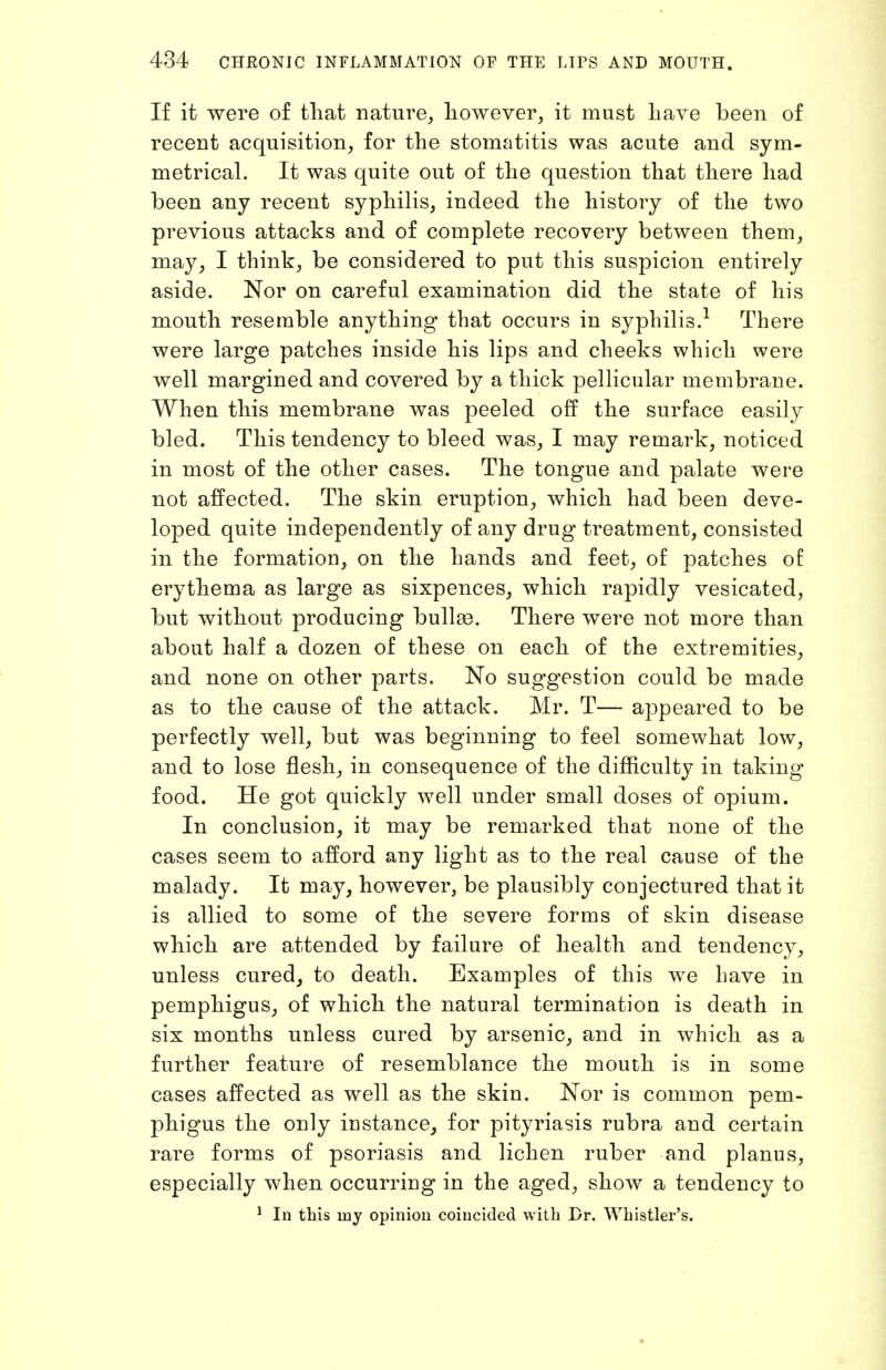 If it were of tliat nature, liowever, it must liave been of recent acquisition, for the stomatitis was acute and sym- metrical. It was quite out of the question that there had been any recent syphilis, indeed the history of the two previous attacks and of complete recovery between them, may, I think, be considered to put this suspicion entirely aside. Nor on careful examination did the state of his mouth resemble anything that occurs in syphilis.^ There were large patches inside his lips and cheeks which were well margined and covered by a thick pellicular membrane. When this membrane was peeled off the surface easily bled. This tendency to bleed was, I may remark, noticed in most of the other cases. The tongue and palate were not affected. The skin eruption, which had been deve- loped quite independently of any drug treatment, consisted in the formation, on the hands and feet, of patches of erythema as large as sixpences, which rapidly vesicated, but without producing bullae. There were not more than about half a dozen of these on each of the extremities, and none on other parts. No suggestion could be made as to the cause of the attack. Mr. T— appeared to be perfectly well, but was beginning to feel somewhat low, and to lose flesh, in consequence of the difficulty in taking food. He got quickly well under small doses of opium. In conclusion, it may be remarked that none of the cases seem to afford any light as to the real cause of the malady. It may, however, be plausibly conjectured that it is allied to some of the severe forms of skin disease which are attended by failure of health and tendency, unless cured, to death. Examples of this we have in pemphigus, of which the natural termination is death in six months unless cured by arsenic, and in which as a further feature of resemblance the mouth is in some cases affected as well as the skin. Nor is common pem- phigus the only instance, for pityriasis rubra and certain rare forms of psoriasis and lichen ruber and planus, especially when occurring in the aged, show a tendency to ^ In this my opinion coincided with Dr. Whistler's.