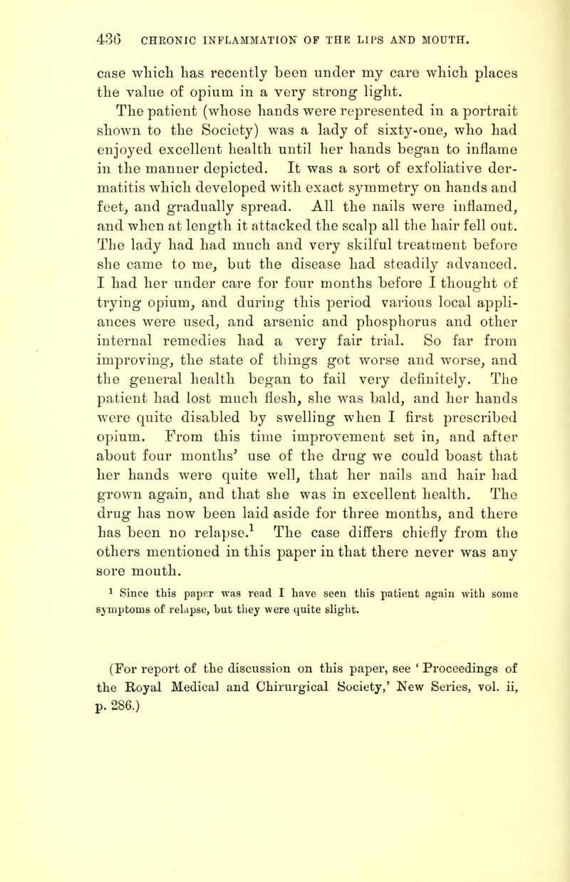 case which has recently been under my care which places the value of opium in a very strong light. The patient (whose hands were represented in a portrait shown to the Society) was a lady of sixty-one^ who had enjoyed excellent health until her hands began to inflame in the manner depicted. It was a sort of exfoliative der- matitis which developed with exact symmetry on hands and feet J and gradually spread. All the nails were inflamed, and when at length it attacked the scalp all the hair fell out. The lady had had much and very skilful treatment before she came to me, but the disease had steadily advanced. I had her under care for four months before I thought of trying opium, and during this period various local appli- ances were used, and arsenic and phosphorus and other internal remedies had a very fair trial. So far from improving, the state of things got worse and worse, and the general health began to fail very definitely. The patient had lost much flesh, she was bald, and her hands were quite disabled by swelling when I first prescribed opium. From this time improvement set in, and after about four months^ use of the drug we could boast that her hands were quite well, that her nails and hair had grown again, and that she was in excellent health. The drug has now been laid aside for three months, and there has been no relapse.^ The case differs chiefly from the others mentioned in this paper in that there never was any sore mouth. 1 Since this pap^r was read I have seen this patient again with some symptoms of relapse, but they were quite slight. (For report of the discussion on this paper, see ' Proceedings of the Royal Medical and Chirurgical Society,' New Series, vol. ii, p. 286.)