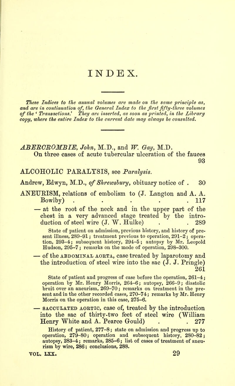 INDEX. These Indices to the annual volumes are made on the same principle as, and are in continuation of, the General Index to the first fifty-three volumes of the ' Transactions.^ They are inserted, as soon as printed, in the Library copy, where the entire Index to the current date may always he consulted. ABEEOBOMBIE, John, M.D., and W. Gay, M.D. On three cases of acute tubercular ulceration of the fauces 93 ALCOHOLIC PAEALYSIS, see Paralysis. Andrew, Edwyn, M.D., of Slirewshury, obituary notice of . 30 ANEUEISM, relations of embolism to (J. Langton and A. A. Bowlby) . . . . .117 — at the root of the neck and in the upper part of the chest in a very advanced stage treated by the intro- duction of steel wire (J. W. Hulke) . . 289 State of patient on admission, previous history, and history of pre- sent illness, 289-91; treatment previous to operation, 291-2 j opera- tion, 293-4; subsequent history, 294-5; autopsy by Mr. Leopold Hudson, 295-7; remarks on the mode of operation, 298-300. — of the ABDOMINAL AOETA, casc treated by laparotomy and the introduction of steel wire into the sac (J. J. Pringle) 261 State of patient and progress of case before the operation, 261-4; operation by Mr. Henry Morris, 264-6; autopsy, 266-9; diastolic bruit over an aneurism, 269-70; remarks on treatment in the pre- sent and in the other recorded cases, 270-74; remarks by Mr. Henry Morris on the operation in this case, 275-6. — SACCULATED AORTIC, casc of, treated by the introduction into the sac of thirty-two feet of steel wire (William Henry White and A. Pearce G-ould) . . 277 History of patient, 277-8; state on admission and progress up to operation, 279-80; operation and subsequent history, 280-82; autopsy, 283-4; remarks, 285-6; list of cases of treatment of aneu- rism by wire, 286; conclusions, 288. VOL. LXX. 29