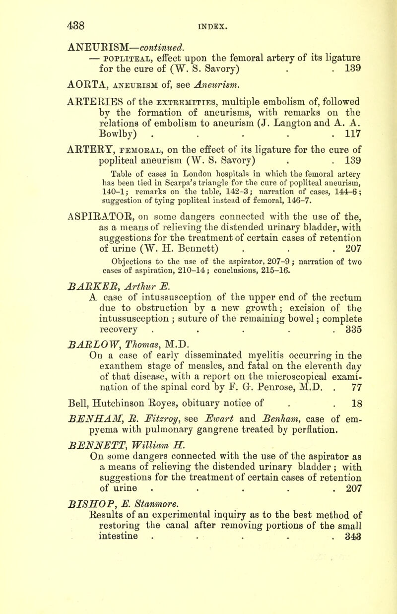 A'N'EVmS'M—continued. — POPLITEAL, effect upon the femoral artery of its ligature for the cure of (W. S. Savory) . . 139 AORTA, ANEUEISM of, see Aneurism. AETERIES of the extremities, multiple embolism of, followed by the formation of aneurisms, with remarks on the relations of embolism to aneurism (J. Langton and A. A. Bowlby) . . . . .117 AETERY, EEMORAL, on the effect of its ligature for the cure of popliteal aneurism (W. S. Savory) . . 139 Table of cases in London hospitals in which the femoral artery has been tied in Scarpa's triangle for the cure of popliteal aneurism, 140-1; remarks on the table, 142-3; narration of cases, 144-6; suggestion of tying popliteal instead of femoral, 146-7. ASPIRATOR, on some dangers connected with the use of the, as a means of relieving the distended urinary bladder, with suggestions for the treatment of certain cases of retention of urine (W. H. Bennett) . . .207 Objections to the use of the aspirator, 207-9; narration of two cases of aspiration, 210-14; conclusions, 215-16. BAEKEB, Arthur U. A case of intussusception of the upper end of the rectum due to obstruction by a new growth; excision of the intussusception ; suture of the remaining bowel; complete recovery ..... 335 BARLOW, Thomas, M.D. On a case of early disseminated myelitis occurring in the exanthem stage of measles, and fatal on the eleventh day of that disease, with a report on the microscopical exami- nation of the spinal cord by F. Gr. Penrose, M.D. . 77 Bell, Hutchinson Royes, obituary notice of . .18 BENHAM, B. Fitsroy, see Ewart and Benham, case of em- pyema with pulmonary gangrene treated by perflation. BENNETT, William R. On some dangers connected with the use of the aspirator as a means of relieving the distended urinary bladder ; with suggestions for the treatment of certain cases of retention of urine ..... 207 BISHOP, E. Stanmore. Results of an experimental inquiry as to the best method of restoring the canal after removing portions of the small intestine ..... 343