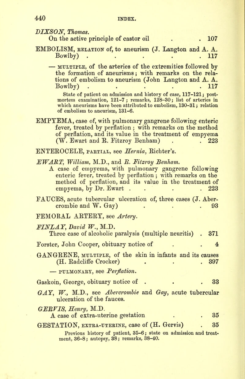 DIXSOJSr, Thomas. On the active principle of castor oil . . 107 EMBOLISM, EELATioN of, to aneurism (J. Langton and A. A. Bowlby) . . . . .117 — MULTIPLE, of the arteries of the extremities followed by the formation of aneurisms; with remarks on the rela- tions of embolism to aneurism (John Langton and A. A. Bowlby) . . . . .117 State of patient on admission and history of case, 117-121; post- mortem examination, 121-7 ; remarks, 128-30; list of arteries in which aneurisms have been attributed to embolism, 130-31; relation of embolism to aneurism, 131-6. EMPYEMA, case of, with pulmonary gangrene following enteric fever, treated by perflation ; with remarks on the method of perflation, and its value in the treatment of empyema (W. Ewart and E. Fitzroy Benham) . . 223 ENTEEOCELE, paetial, see Sernia, Eichter's. EWABT, William, M.D., and R. Fitzroy Benham, A case of empyema, with pulmonary gangrene following enteric fever, treated by perflation ; with remarks on the method of perflation, and its value in the treatment of empyema, by Dr. Ewart . . . . 223 FAUCES, acute tubercular ulceration of, three cases (J. Aber- crombie and W. Gray) . . .93 FEMORAL AETEET, see Artery. FIJSrZAY, David W., M.D. Three case of alcoholic paralysis (multiple neuritis) . 371 Forster, John Cooper, obituary notice of . .4 G-ANGEENE, multiple, of the skin in infants and its causes (H. EadcMe Crocker) . . .397 — PULMONAET, see Perflation. Gaskoin, George, obituary notice of . . .33 GAY, W.J M.D., see Ahercromlie and Oay, acute tubercular ulceration of the fauces. GFBVIS, Henry, M.D. A case of extra-uterine gestation , . 35 GESTATION, extea-tjteeine, case of (H. Gervis) . 35 Previous history of patient, 35-6; state on admission and treat- ment, 36-8; autopsy, 38; remarks, 38-40.