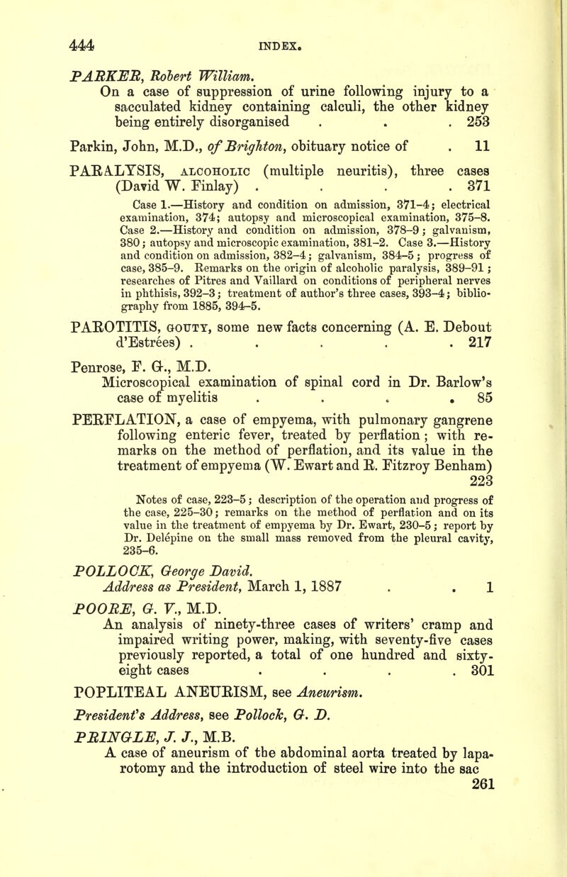 PAEKEB, Robert William. On a case of suppression of urine following injury to a sacculated kidney containing calculi, the other kidney being entirely disorganised . . . 253 Parkin, John, M.D., of Brighton, obituary notice of . 11 PAEA.LYSIS, ALCOHOLIC (multiple neuritis), three cases (David W. Einlay) . . . .371 Case 1.—History and condition on admission, 371-4; electrical examination, 374; autopsy and microscopical examination, 375-8. Case 2.—History and condition on admission, 378-9; galvanism, 380; autopsy and microscopic examination, 381-2. Case 3.—History and condition on admission, 382-4; galvanism, 384-5 ; progress of case, 385-9. Remarks on the origin of alcoholic paralysis, 389-91; researches of Pitres and Vaillard on conditions of peripheral nerves in phthisis, 392-3; treatment of author's three cases, 393-4; biblio- graphy from 1885, 394-5. PAEOTITIS, aouTY, some new facts concerning (A. E. Debout d'Estrees) . . . . .217 Penrose, E. Q-., M.D. Microscopical examination of spinal cord in Dr. Barlow's case of myelitis . . . ,85 PERELATION, a case of empyema, with pulmonary gangrene following enteric fever, treated by perflation ; with re- marks on the method of perflation, and its value in the treatment of empyema (W. Ewart and E. Eitzroy Benham) 223 Notes of case, 223-5; description of the operation and progress of the case, 225-30; remarks on the method of perflation and on its value in the treatment of empyema by Dr. Ewart, 230-5; report by Dr. Delepine on the small mass removed from the pleural cavity, 235-6. POLLOCK, George Bamd. Address as President, March 1, 1887 . . 1 BOOBB, G.V.,M..Y). An analysis of ninety-three cases of writers' cramp and impaired writing power, making, with seventy-five cases previously reported, a total of one hundred and sixty- eight cases .... 301 POPLITEAL ANEUEISM, see Aneurism. President's Address, see Pollock, G. B. PBLNGLB, J, J., M.B. A case of aneurism of the abdominal aorta treated by lapa- rotomy and the introduction of steel wire into the sac 261