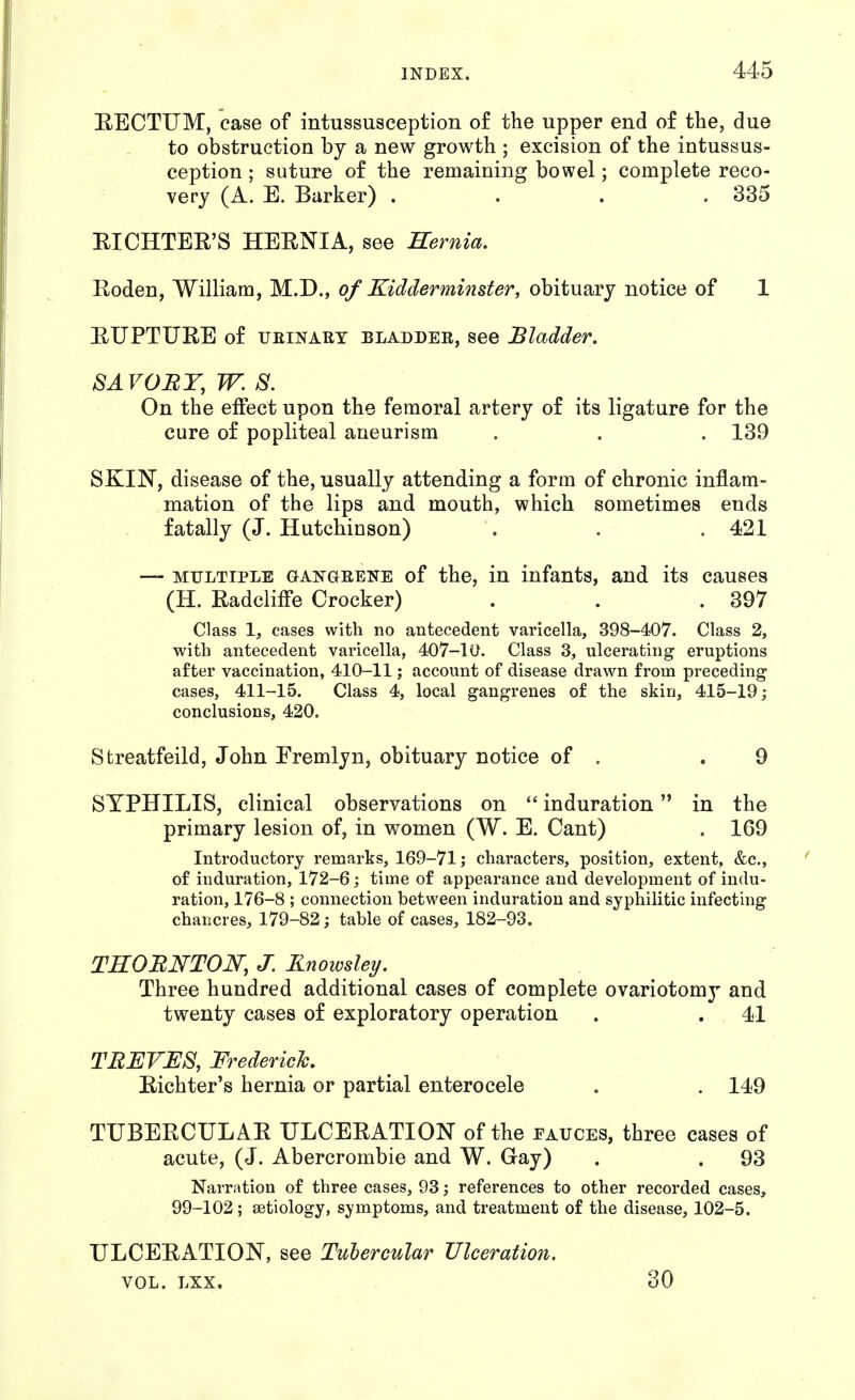 EECTUM, case of intussusception of the upper end of the, due to obstruction by a new growth ; excision of the intussus- ception ; suture of the remaining bowel; complete reco- very (A. E. Barker) . . . .335 EICHTEE'S HERNIA, see Hernia. Roden, William, M.D., of Kidderminster, obituary notice of 1 RUPTURE of UEiNAET BLADDEE, see Bladder. SAVOEY.W.S. On the effect upon the femoral artery of its ligature for the cure of popliteal aneurism . . . 139 SKIN, disease of the, usually attending a form of chronic inflam- mation of the lips and mouth, which sometimes ends fatally (J. Hutchinson) . . . 421 — MULTIPLE GANGEENE of the, in infants, and its causes (H. RadclilFe Crocker) . . .397 Class 1, cases with no antecedent varicella, 398-407. Class 2, with antecedent varicella, 407-10. Class 3, ulcerating eruptions after vaccination, 410-11; account of disease drawn from preceding cases, 411-15. Class 4, local gangrenes of the skin, 415-19; conclusions, 420. Streatfeild, John Fremlyn, obituary notice of . .9 SYPHILIS, clinical observations on induration in the primary lesion of, in women (W. E. Cant) . 169 Introductory remarks, 169-71; characters, position, extent, &c., of induration, 172-6; time of appearance and development of indu- ration, 176-8 ; connection between induration and syphilitic infecting chancres, 179-82; table of cases, 182-93. TROBNTON, J. Rnowsley. Three hundred additional cases of complete ovariotomy and twenty cases of exploratory operation . . 41 TREVES, Frederich. Richter's hernia or partial enterocele . . 149 TUBERCULAR ULCERATION of the eauces, three cases of acute, (J. Abercrombie and W. Gay) . . 93 Narration of three cases, 93; references to other recorded cases, 99-102; aetiology, symptoms, and treatment of the disease, 102-5. ULCERATION, see Tubercular Ulceration. VOL. LXX. 30