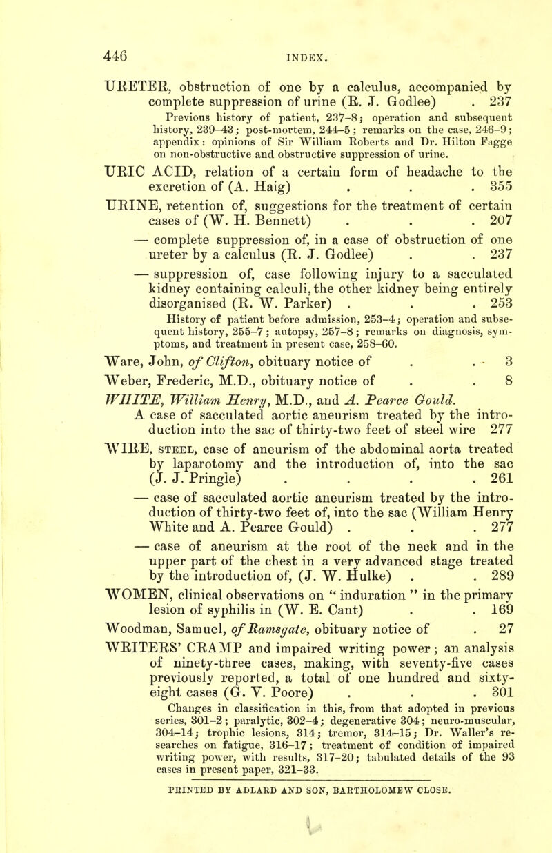 URETER, obstruction o£ one by a calculus, accompanied by complete suppression of urine (R. J. Godlee) . 237 Previous history of patient, 237-8; operation and subsequent history, 239-43; post-mortem, 244-5 ; remarks on the case, 246-9; appendix: opinions of Sir William Roberts and Dr. Hilton Fagge on non-obstructive and obstructive suppression of urine. URIC ACID, relation of a certain form of headache to the excretion of (A. Haig) . . . 355 URINE, retention of, suggestions for the treatment of certain cases of (W. H. Bennett) . . .207 — complete suppression of, in a case of obstruction of one ureter by a calculus (R. J. Godlee) . . 237 — suppression of, case following injury to a sacculated kidney containing calculi, the other kidney being entirely disorganised (R. W. Parker) . . . 253 History of patient before admission, 253-4; operation and subse- quent history, 255-7; autopsy, 257-8; remarks on diagnosis, sym- ptoms, and treatment in present case, 258-60. Ware, John, of Clifton, obituary notice of . . - 3 Weber, Frederic, M.D., obituary notice of . .8 WHITE, William Henry, M.D., and A. Fearce Gould. A case of sacculated aortic aneurism treated by the intro- duction into the sac of thirty-two feet of steel wire 277 WIRE, STEEL, case of aneurism of the abdominal aorta treated by laparotomy and the introduction of, into the sac (J. J. Pringle) . . . .261 — case of sacculated aortic aneurism treated by the intro- duction of thirty-two feet of, into the sac (William Henry White and A. Pearce Gould) . . .277 — case of aneurism at the root of the neck and in the upper part of the chest in a very advanced stage treated by the introduction of, (J. W. Hulke) . . 289 WOMEN, clinical observations on  induration  in the primary lesion of syphilis in (W. E. Cant) . . 169 Woodman, Samuel, of Rams gate, obituary notice of . 27 WRITERS' CRAMP and impaired writing power; an analysis of ninety-three cases, making, with seventy-five cases previously reported, a total of one hundred and sixty- eight cases (a. y. Poore) . . .301 Changes in classification in this, from that adopted in previous series, 301-2 ; paralytic, 302-4; degenerative 304; neuro-muscular, 304-14; trophic lesions, 314; tremor, 314-15; Dr. Waller's re- searches on fatigue, 316-17; treatment of condition of impaired writing power, with results, 317-20; tubulated details of the 93 cases in present paper, 321-33. PEINTED BY ADLARD AND SON, BARTHOLOMEW CLOSE.