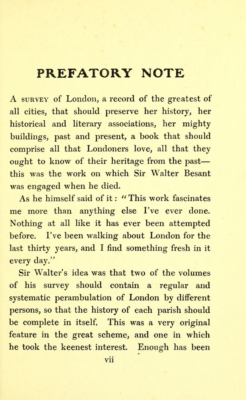 PREFATORY NOTE A survey of London, a record of the greatest of all cities, that should preserve her history, her historical and literary associations, her mighty buildings, past and present, a book that should comprise all that Londoners love, all that they ought to know of their heritage from the past— this was the work on which Sir Walter Besant was engaged when he died. As he himself said of it:  This work fascinates me more than anything else I've ever done. Nothing at all like it has ever been attempted before. I've been walking about London for the last thirty years, and I find something fresh in it every day. Sir Walter's idea was that two of the volumes of his survey should contain a regular and systematic perambulation of London by different persons, so that the history of each parish should be complete in itself. This was a very original feature in the great scheme, and one in which he took the keenest interest. Enough has been