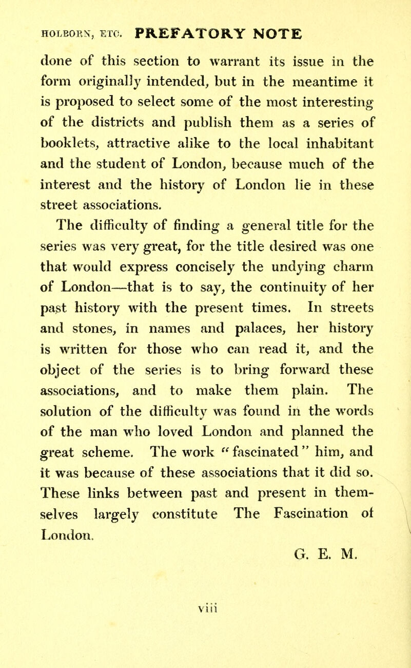 holborn, etc. PREFATORY NOTE done of this section to warrant its issue in the form originally intended, but in the meantime it is proposed to select some of the most interesting of the districts and publish them as a series of booklets, attractive alike to the local inhabitant and the student of London, because much of the interest and the history of London lie in these street associations. The difficulty of finding a general title for the series was very great, for the title desired was one that would express concisely the undying charm of London—that is to say, the continuity of her past history with the present times. In streets and stones, in names and palaces, her history is written for those who can read it, and the object of the series is to bring forward these associations, and to make them plain. The solution of the difficulty was found in the words of the man who loved London and planned the great scheme. The work  fascinated  him, and it was because of these associations that it did so. These links between past and present in them- selves largely constitute The Fascination of London. G. E. M.