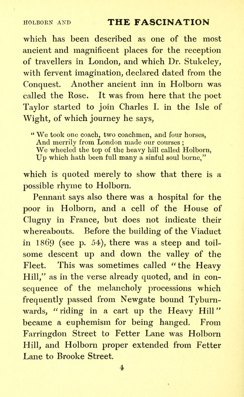 which has been described as one of the most ancient and magnificent places for the reception of travellers in London, and which Dr. Stukeley, with fervent imagination, declared dated from the Conquest. Another ancient inn in Holborn was called the Rose. It was from here that the poet Taylor started to join Charles I. in the Isle of Wight, of which journey he says,  We took one coach, two coachmen, and four horses, And merrily from London made our courses ; We wheeled the top of the heavy hill called Holborn, Up which hath been full many a sinful soul borne, which is quoted merely to show that there is a possible rhyme to Holborn. Pennant says also there was a hospital for the poor in Holborn, and a cell of the House of Clugny in France, but does not indicate their whereabouts. Before the building of the Viaduct in 1869 (see p. 54), there was a steep and toil- some descent up and down the valley of the Fleet. This was sometimes called the Heavy Hill, as in the verse already quoted, and in con- sequence of the melancholy processions which frequently passed from Newgate bound Tyburn- wards,  riding in a cart up the Heavy Hill became a euphemism for being hanged. From Farringdon Street to Fetter Lane was Holborn Hill, and Holborn proper extended from Fetter Lane to Brooke Street.