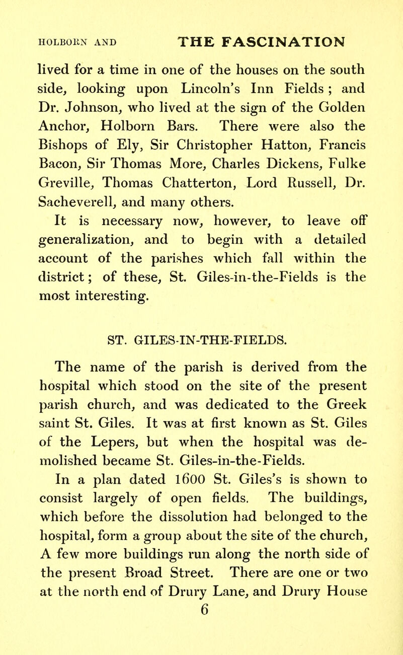 lived for a time in one of the houses on the south side, looking upon Lincoln's Inn Fields; and Dr. Johnson, who lived at the sign of the Golden Anchor, Holborn Bars. There were also the Bishops of Ely, Sir Christopher Hatton, Francis Bacon, Sir Thomas More, Charles Dickens, Fulke Greville, Thomas Chatterton, Lord Russell, Dr. Sacheverell, and many others. It is necessary now, however, to leave off generalization, and to begin with a detailed account of the parishes which fall within the district; of these, St. Giles-in-the-Fields is the most interesting. ST. GILES-IN-THE-FIELDS. The name of the parish is derived from the hospital which stood on the site of the present parish church, and was dedicated to the Greek saint St. Giles. It was at first known as St. Giles of the Lepers, but when the hospital was de- molished became St. Giles-in-the-Fields. In a plan dated 1600 St. Giles's is shown to consist largely of open fields. The buildings, which before the dissolution had belonged to the hospital, form a group about the site of the church, A few more buildings run along the north side of the present Broad Street. There are one or two at the north end of Drury Lane, and Drury House