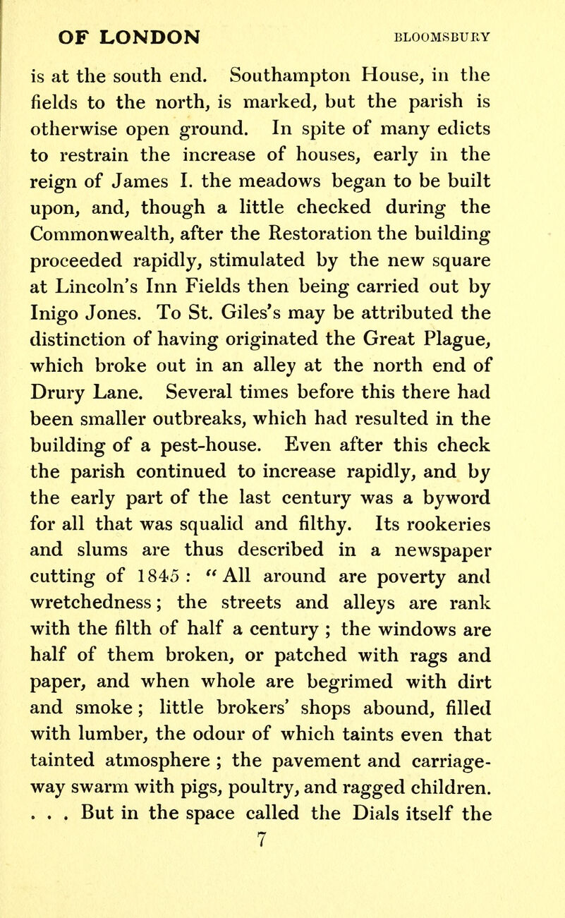 is at the south end. Southampton House, in the fields to the north, is marked, but the parish is otherwise open ground. In spite of many edicts to restrain the increase of houses, early in the reign of James I. the meadows began to be built upon, and, though a little checked during the Commonwealth, after the Restoration the building proceeded rapidly, stimulated by the new square at Lincoln's Inn Fields then being carried out by Inigo Jones. To St. Giles's may be attributed the distinction of having originated the Great Plague, which broke out in an alley at the north end of Drury Lane. Several times before this there had been smaller outbreaks, which had resulted in the building of a pest-house. Even after this check the parish continued to increase rapidly, and by the early part of the last century was a byword for all that was squalid and filthy. Its rookeries and slums are thus described in a newspaper cutting of 1845: All around are poverty and wretchedness; the streets and alleys are rank with the filth of half a century ; the windows are half of them broken, or patched with rags and paper, and when whole are begrimed with dirt and smoke; little brokers' shops abound, filled with lumber, the odour of which taints even that tainted atmosphere ; the pavement and carriage- way swarm with pigs, poultry, and ragged children. . . . But in the space called the Dials itself the