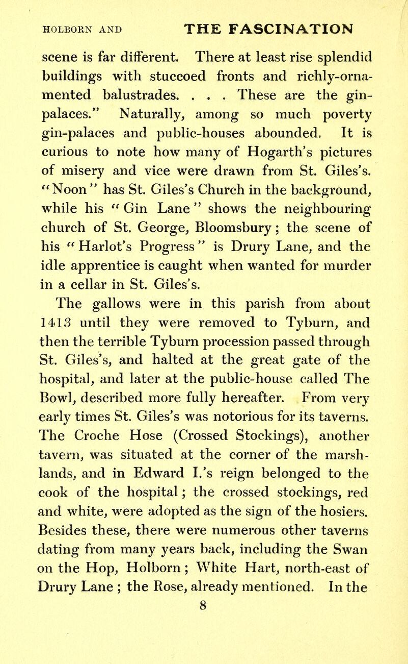 scene is far different. There at least rise splendid buildings with stuccoed fronts and richly-orna- mented balustrades. . . . These are the gin- palaces. Naturally, among so much poverty gin-palaces and public-houses abounded. It is curious to note how many of Hogarth's pictures of misery and vice were drawn from St. Giles's.  Noon  has St. Giles's Church in the background, while his  Gin Lane  shows the neighbouring church of St. George, Bloomsbury; the scene of his  Harlot's Progress  is Drury Lane, and the idle apprentice is caught when wanted for murder in a cellar in St. Giles's. The gallows were in this parish from about 1413 until they were removed to Tyburn, and then the terrible Tyburn procession passed through St. Giles's, and halted at the great gate of the hospital, and later at the public-house called The Bowl, described more fully hereafter. From very early times St. Giles's was notorious for its taverns. The Croche Hose (Crossed Stockings), another tavern, was situated at the corner of the marsh- lands, and in Edward I.'s reign belonged to the cook of the hospital; the crossed stockings, red and white, were adopted as the sign of the hosiers. Besides these, there were numerous other taverns dating from many years back, including the Swan on the Hop, Holborn; White Hart, north-east of Drury Lane ; the Rose, already mentioned. In the