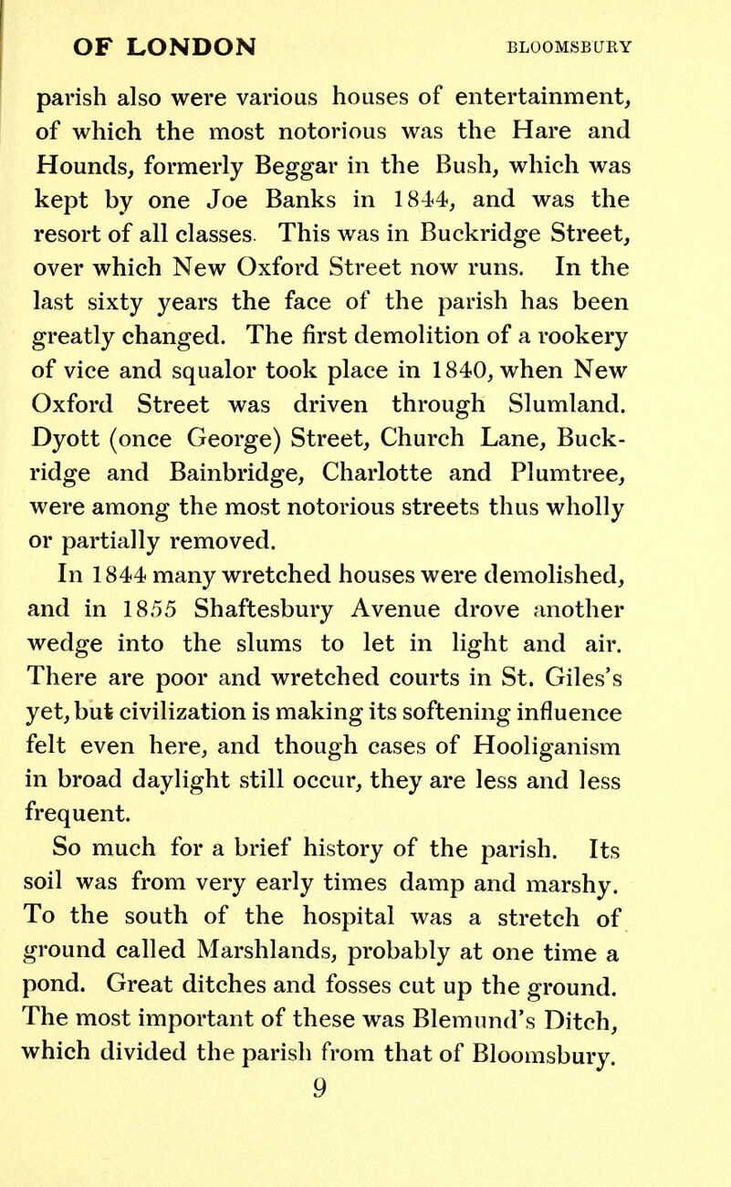 parish also were various houses of entertainment, of which the most notorious was the Hare and Hounds, formerly Beggar in the Bush, which was kept by one Joe Banks in 1844, and was the resort of all classes. This was in Buckridge Street, over which New Oxford Street now runs. In the last sixty years the face of the parish has been greatly changed. The first demolition of a rookery of vice and squalor took place in 1840, when New Oxford Street was driven through Slumland. Dyott (once George) Street, Church Lane, Buck- ridge and Bainbridge, Charlotte and Plumtree, were among the most notorious streets thus wholly or partially removed. In 1844 many wretched houses were demolished, and in 1855 Shaftesbury Avenue drove another wedge into the slums to let in light and air. There are poor and wretched courts in St. Giles's yet, but civilization is making its softening influence felt even here, and though cases of Hooliganism in broad daylight still occur, they are less and less frequent. So much for a brief history of the parish. Its soil was from very early times damp and marshy. To the south of the hospital was a stretch of ground called Marshlands, probably at one time a pond. Great ditches and fosses cut up the ground. The most important of these was Blemund's Ditch, which divided the parish from that of Bloomsbury.