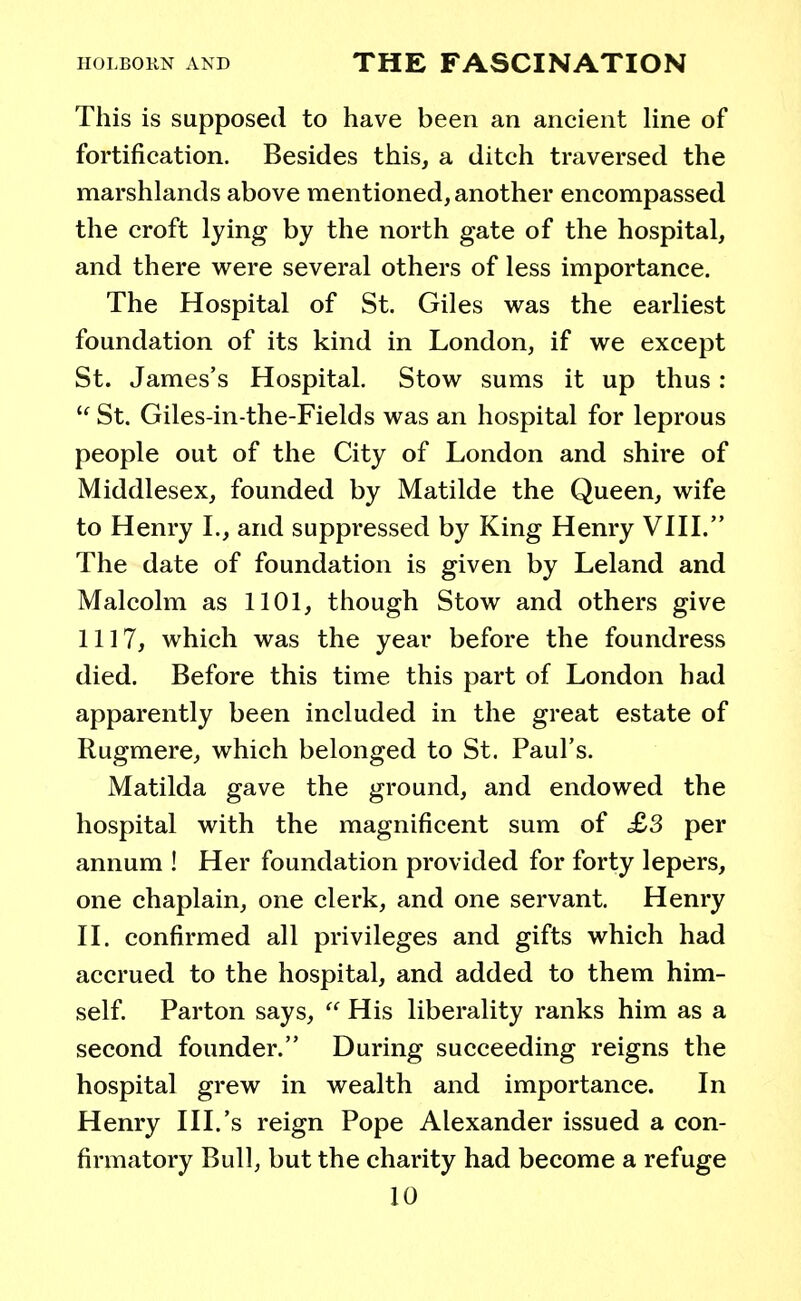 This is supposed to have been an ancient line of fortification. Besides this, a ditch traversed the marshlands above mentioned, another encompassed the croft lying by the north gate of the hospital, and there were several others of less importance. The Hospital of St. Giles was the earliest foundation of its kind in London, if we except St. James's Hospital. Stow sums it up thus:  St. Giles-in-the-Fields was an hospital for leprous people out of the City of London and shire of Middlesex, founded by Matilde the Queen, wife to Henry I., and suppressed by King Henry VIII. The date of foundation is given by Leland and Malcolm as 1101, though Stow and others give 1117, which was the year before the foundress died. Before this time this part of London had apparently been included in the great estate of Rugmere, which belonged to St. Paul's. Matilda gave the ground, and endowed the hospital with the magnificent sum of £3 per annum ! Her foundation provided for forty lepers, one chaplain, one clerk, and one servant. Henry II. confirmed all privileges and gifts which had accrued to the hospital, and added to them him- self. Parton says,  His liberality ranks him as a second founder. During succeeding reigns the hospital grew in wealth and importance. In Henry III.'s reign Pope Alexander issued a con- firmatory Bull, but the charity had become a refuge