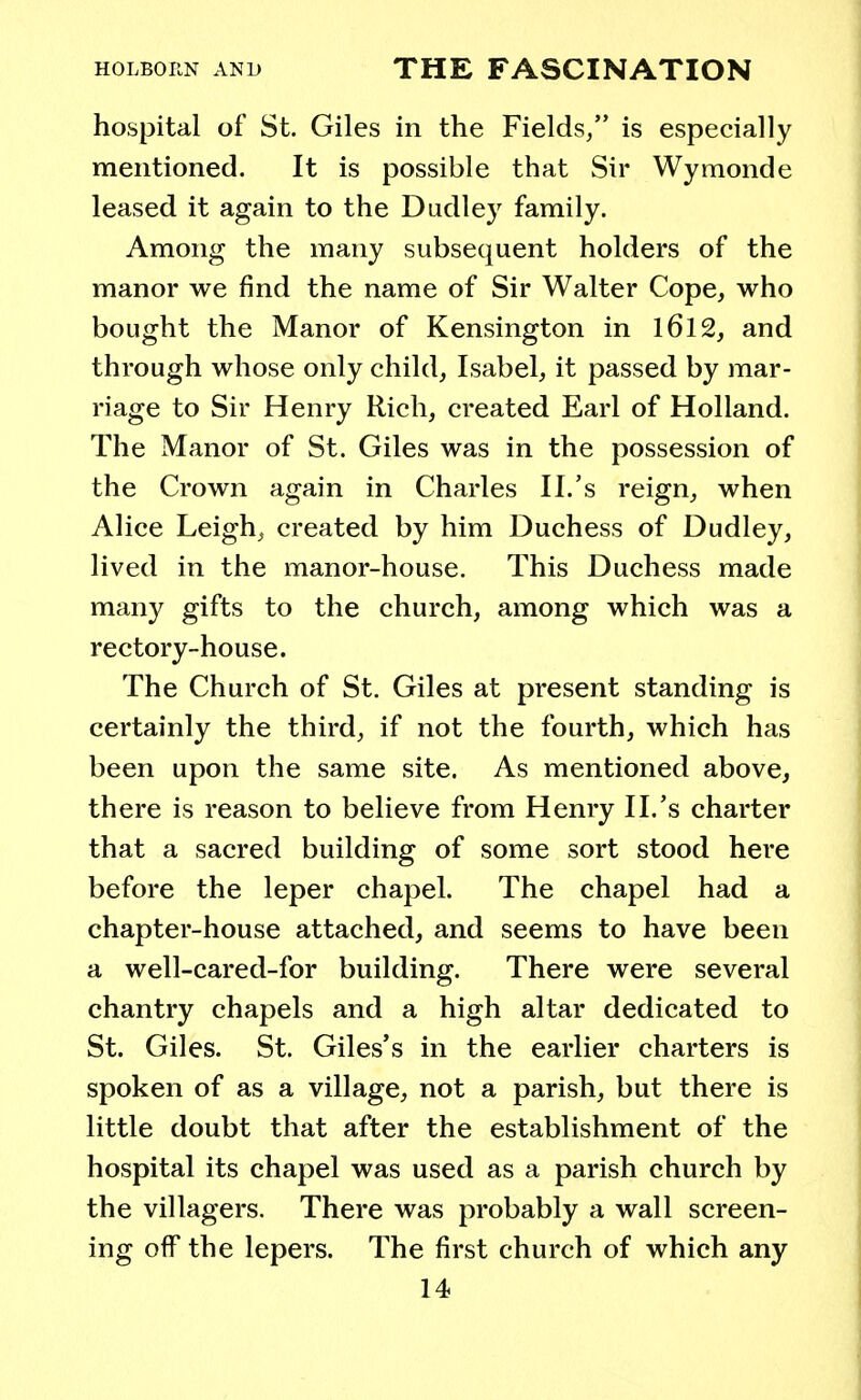 hospital of St. Giles in the Fields/' is especially mentioned. It is possible that Sir Wymonde leased it again to the Dudley family. Among the many subsequent holders of the manor we find the name of Sir Walter Cope, who bought the Manor of Kensington in 1612, and through whose only child, Isabel, it passed by mar- riage to Sir Henry Rich, created Earl of Holland. The Manor of St. Giles was in the possession of the Crown again in Charles II.'s reign, when Alice Leigh, created by him Duchess of Dudley, lived in the manor-house. This Duchess made many gifts to the church, among which was a rectory-house. The Church of St. Giles at present standing is certainly the third, if not the fourth, which has been upon the same site. As mentioned above, there is reason to believe from Henry II.'s charter that a sacred building of some sort stood here before the leper chapel. The chapel had a chapter-house attached, and seems to have been a well-cared-for building. There were several chantry chapels and a high altar dedicated to St. Giles. St. Giles's in the earlier charters is spoken of as a village, not a parish, but there is little doubt that after the establishment of the hospital its chapel was used as a parish church by the villagers. There was probably a wall screen- ing off the lepers. The first church of which any