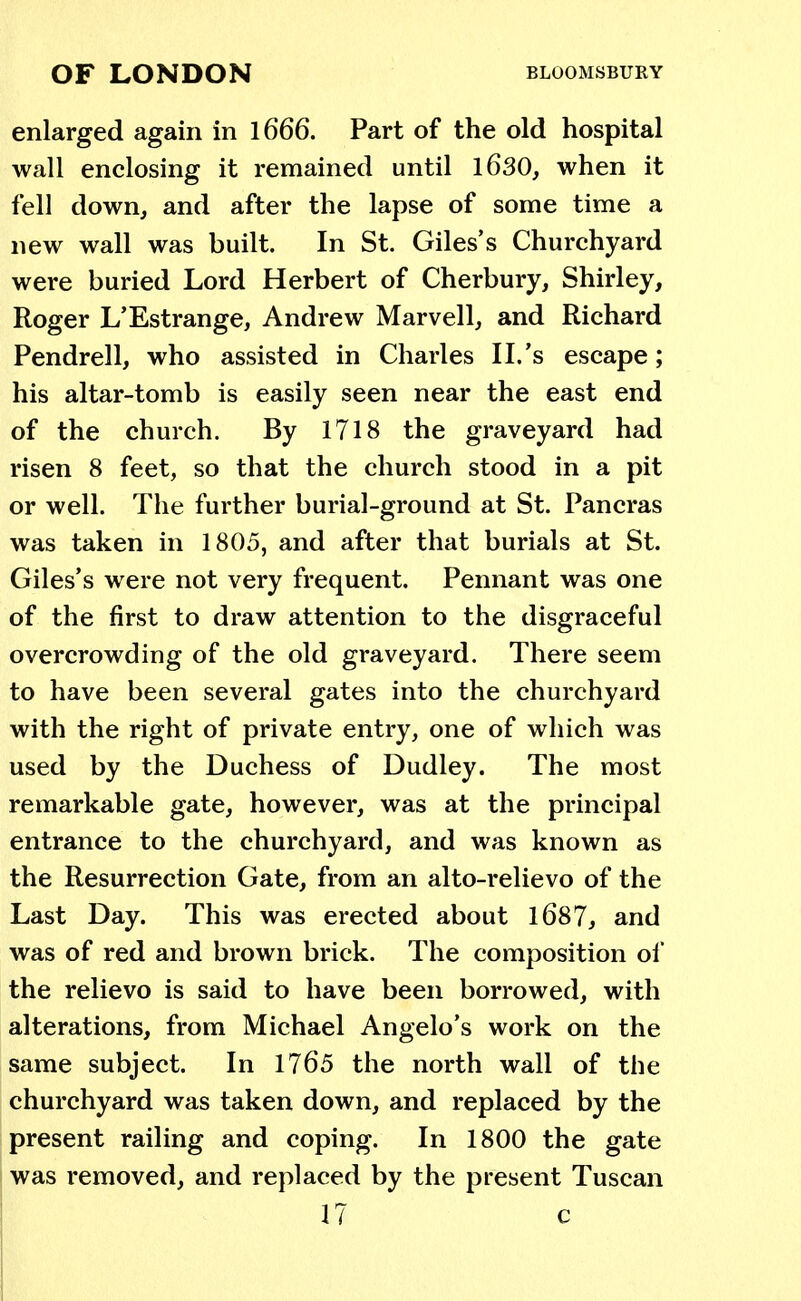 enlarged again in 1666. Part of the old hospital wall enclosing it remained until 1630, when it fell down, and after the lapse of some time a new wall was built. In St. Giles's Churchyard were buried Lord Herbert of Cherbury, Shirley, Roger L'Estrange, Andrew Marvell, and Richard Pendrell, who assisted in Charles II.'s escape; his altar-tomb is easily seen near the east end of the church. By 1718 the graveyard had risen 8 feet, so that the church stood in a pit or well. The further burial-ground at St. Pancras was taken in 1805, and after that burials at St. Giles's were not very frequent. Pennant was one of the first to draw attention to the disgraceful overcrowding of the old graveyard. There seem to have been several gates into the churchyard with the right of private entry, one of which was used by the Duchess of Dudley. The most remarkable gate, however, was at the principal entrance to the churchyard, and was known as the Resurrection Gate, from an alto-relievo of the Last Day. This was erected about 1687, and was of red and brown brick. The composition of the relievo is said to have been borrowed, with alterations, from Michael Angelo's work on the same subject. In 1765 the north wall of the churchyard was taken down, and replaced by the present railing and coping. In 1800 the gate was removed, and replaced by the present Tuscan