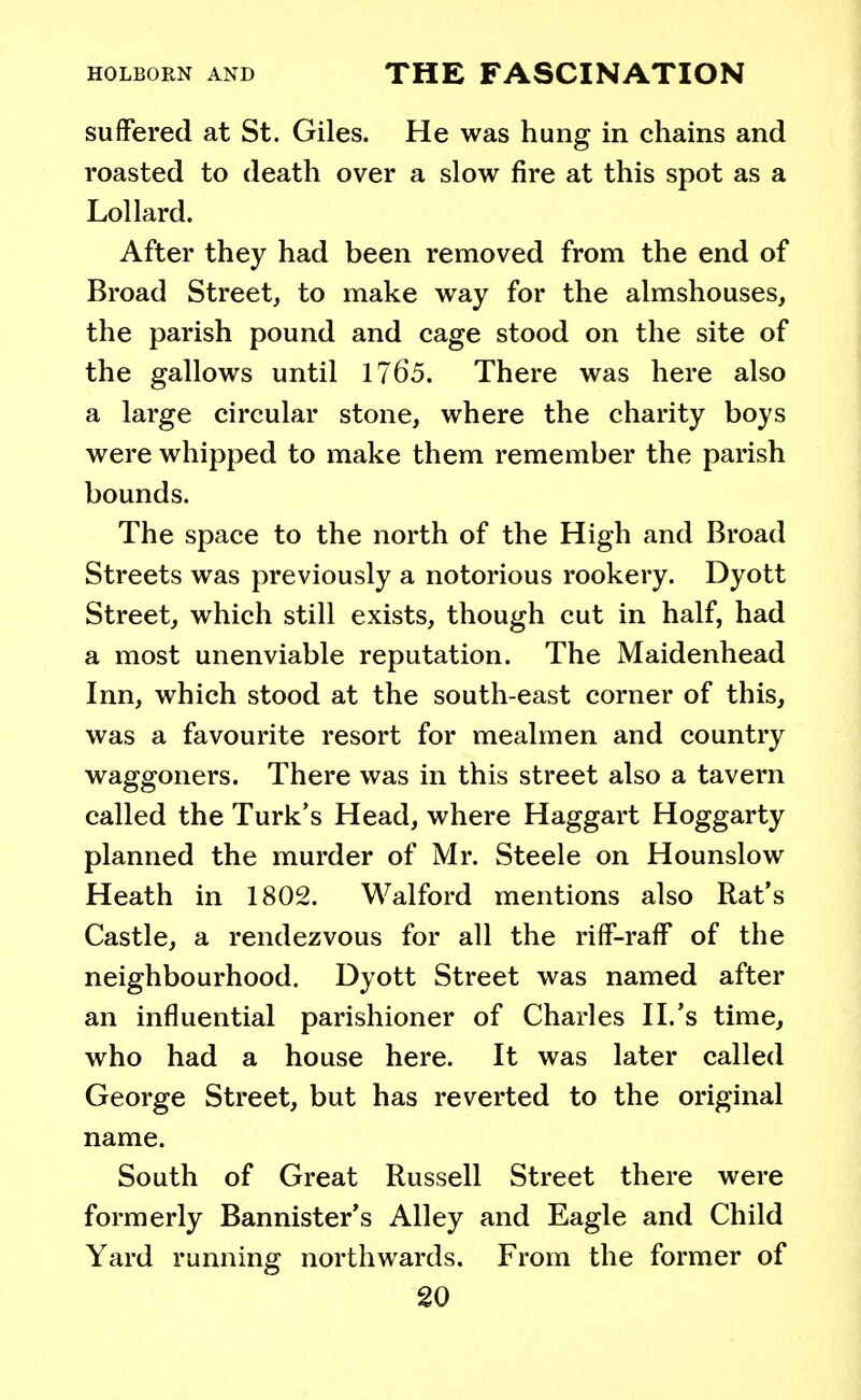 suffered at St. Giles. He was hung in chains and roasted to death over a slow fire at this spot as a Lollard. After they had been removed from the end of Broad Street, to make way for the almshouses, the parish pound and cage stood on the site of the gallows until 1765. There was here also a large circular stone, where the charity boys were whipped to make them remember the parish bounds. The space to the north of the High and Broad Streets was previously a notorious rookery. Dyott Street, which still exists, though cut in half, had a most unenviable reputation. The Maidenhead Inn, which stood at the south-east corner of this, was a favourite resort for mealmen and country waggoners. There was in this street also a tavern called the Turk's Head, where Haggart Hoggarty planned the murder of Mr. Steele on Hounslow Heath in 1802. Walford mentions also Rat's Castle, a rendezvous for all the riff-raff of the neighbourhood. Dyott Street was named after an influential parishioner of Charles II.'s time, who had a house here. It was later called George Street, but has reverted to the original name. South of Great Russell Street there were formerly Bannister's Alley and Eagle and Child Yard running northwards. From the former of