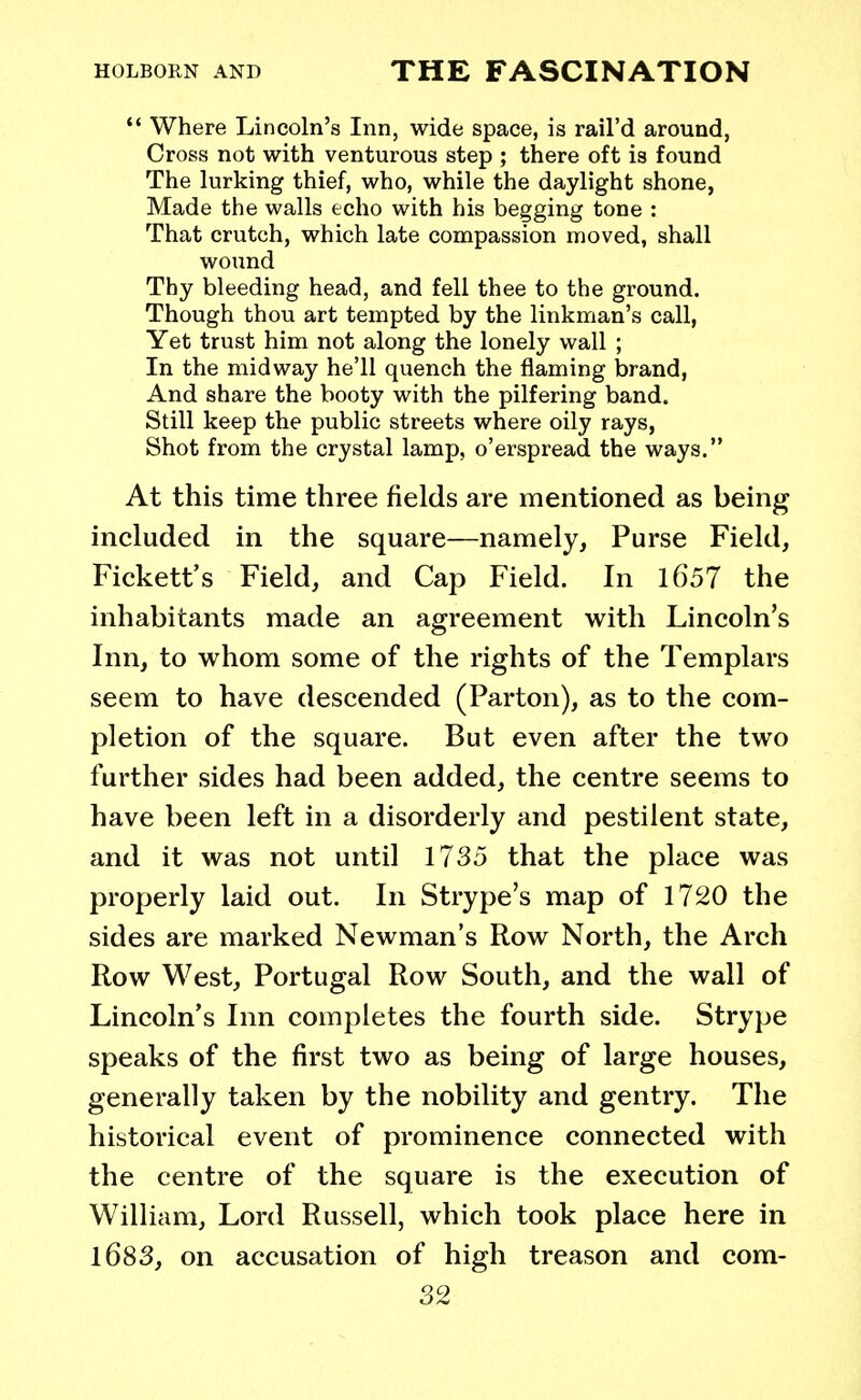  Where Lincoln's Inn, wide space, is rail'd around, Cross not with venturous step ; there oft is found The lurking thief, who, while the daylight shone, Made the walls echo with his begging tone : That crutch, which late compassion moved, shall wound Thy bleeding head, and fell thee to the ground. Though thou art tempted by the linkman's call, Yet trust him not along the lonely wall ; In the midway he'll quench the flaming brand, And share the booty with the pilfering band. Still keep the public streets where oily rays, Shot from the crystal lamp, o'erspread the ways. At this time three fields are mentioned as being included in the square—namely, Purse Field, Fickett's Field, and Cap Field. In 1657 the inhabitants made an agreement with Lincoln's Inn, to whom some of the rights of the Templars seem to have descended (Parton), as to the com- pletion of the square. But even after the two further sides had been added, the centre seems to have been left in a disorderly and pestilent state, and it was not until 1735 that the place was properly laid out. In Strype's map of 1720 the sides are marked Newman's Row North, the Arch Row West, Portugal Row South, and the wall of Lincoln's Inn completes the fourth side. Strype speaks of the first two as being of large houses, generally taken by the nobility and gentry. The historical event of prominence connected with the centre of the square is the execution of William, Lord Russell, which took place here in 1683, on accusation of high treason and com-