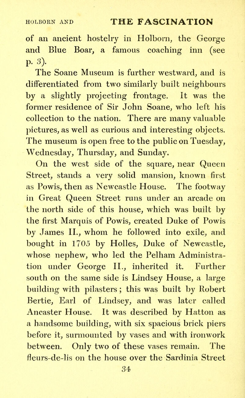 of an ancient hostelry in Holborn, the George and Blue Boar, a famous coaching inn (see P. .•)). The Soane Museum is further westward, and is differentiated from two similarly built neighbours by a slightly projecting frontage. It was the former residence of Sir John Soane, who left his collection to the nation. There are many valuable pictures, as well as curious and interesting objects. The museum is open free to the public on Tuesday, Wednesday, Thursday, and Sunday. On the west side of the square, near Queen Street, stands a very solid mansion, known first as Powis, then as Newcastle House. The footway in Great Queen Street runs under an arcade on the north side of this house, which was built by the first Marquis of Powis, created Duke of Powis by James II., whom he followed into exile, and bought in 1705 by Holies, Duke of Newcastle, whose nephew, who led the Pelham Administra- tion under George II., inherited it. Further south on the same side is Lindsey House, a large building with pilasters; this was built by Robert Bertie, Earl of Lindsey, and was later called Ancaster House. It was described by Hatton as a handsome building, with six spacious brick piers before it, surmounted by vases and with ironwork between. Only two of these vases remain. The fleurs-de-lis on the house over the Sardinia Street