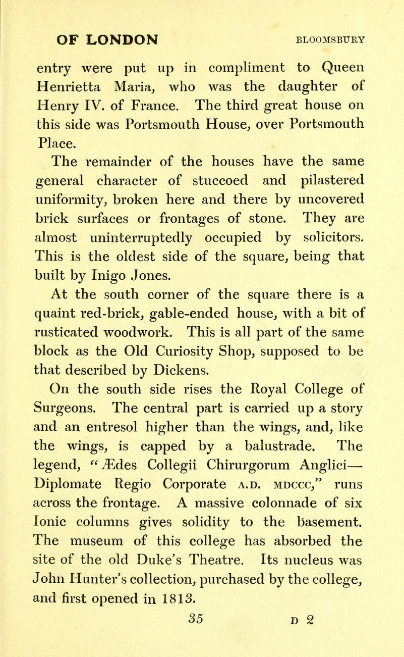 entry were put up in compliment to Queen Henrietta Maria, who was the daughter of Henry IV. of France. The third great house on this side was Portsmouth House, over Portsmouth Place. The remainder of the houses have the same general character of stuccoed and pilastered uniformity, broken here and there by uncovered brick surfaces or frontages of stone. They are almost uninterruptedly occupied by solicitors. This is the oldest side of the square, being that built by Inigo Jones. At the south corner of the square there is a quaint red-brick, gable-ended house, with a bit of rusticated woodwork. This is all part of the same block as the Old Curiosity Shop, supposed to be that described by Dickens. On the south side rises the Royal College of Surgeons. The central part is carried up a story and an entresol higher than the wings, and, like the wings, is capped by a balustrade. The legend, iEdes Collegii Chirurgorum Anglici— Diplomate Regio Corporate a.d. mdccc, runs across the frontage. A massive colonnade of six Ionic columns gives solidity to the basement. The museum of this college has absorbed the site of the old Duke's Theatre. Its nucleus was John Hunter's collection, purchased by the college, and first opened in 1813.