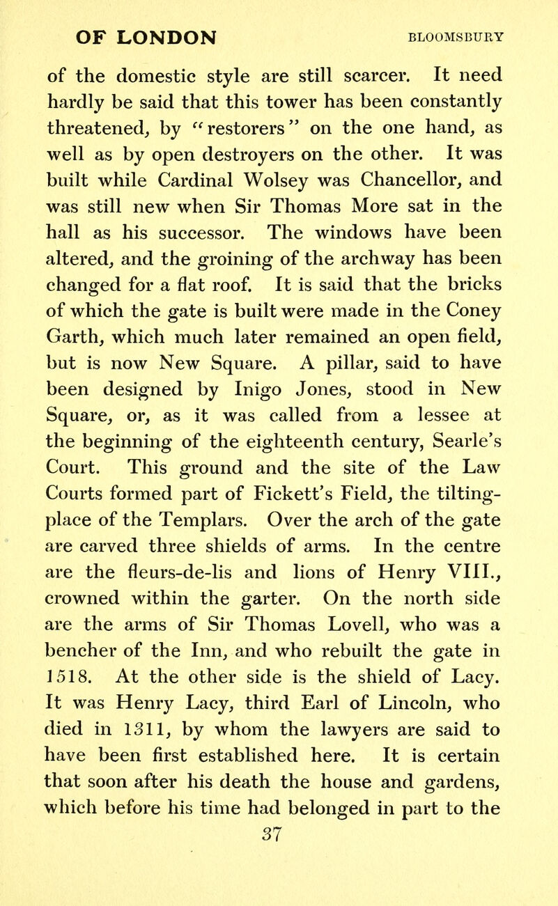 of the domestic style are still scarcer. It need hardly be said that this tower has been constantly threatened, by restorers on the one hand, as well as by open destroyers on the other. It was built while Cardinal Wolsey was Chancellor, and was still new when Sir Thomas More sat in the hall as his successor. The windows have been altered, and the groining of the archway has been changed for a flat roof. It is said that the bricks of which the gate is built were made in the Coney Garth, which much later remained an open field, but is now New Square. A pillar, said to have been designed by Inigo Jones, stood in New Square, or, as it was called from a lessee at the beginning of the eighteenth century, Searle's Court. This ground and the site of the Law Courts formed part of Fickett's Field, the til ting- place of the Templars. Over the arch of the gate are carved three shields of arms. In the centre are the fleurs-de-lis and lions of Henry VIII., crowned within the garter. On the north side are the arms of Sir Thomas Lovell, who was a bencher of the Inn, and who rebuilt the gate in 1518. At the other side is the shield of Lacy. It was Henry Lacy, third Earl of Lincoln, who died in 1311, by whom the lawyers are said to have been first established here. It is certain that soon after his death the house and gardens, which before his time had belonged in part to the