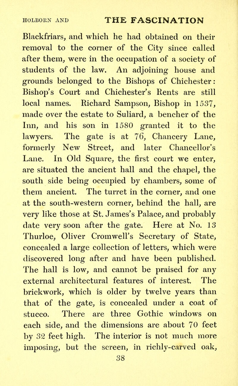 Blackfriars, and which he had obtained on their removal to the corner of the City since called after them, were in the occupation of a society of students of the law. An adjoining house and grounds belonged to the Bishops of Chichester : Bishop's Court and Chichester's Rents are still local names. Richard Sampson, Bishop in 1537, made over the estate to Suliard, a bencher of the Inn, and his son in 1580 granted it to the lawyers. The gate is at 76, Chancery Lane, formerly New Street, and later Chancellor's Lane. In Old Square, the first court we enter, are situated the ancient hall and the chapel, the south side being occupied by chambers, some of them ancient. The turret in the corner, and one at the south-western corner, behind the hall, are very like those at St. James's Palace, and probably date very soon after the gate. Here at No. 13 Thurloe, Oliver Cromwell's Secretary of State, concealed a large collection of letters, which were discovered long after and have been published. The hall is low, and cannot be praised for any external architectural features of interest. The brickwork, which is older by twelve years than that of the gate, is concealed under a coat of stucco. There are three Gothic windows on each side, and the dimensions are about 70 feet by 32 feet high. The interior is not much more imposing, but the screen, in richly-carved oak,