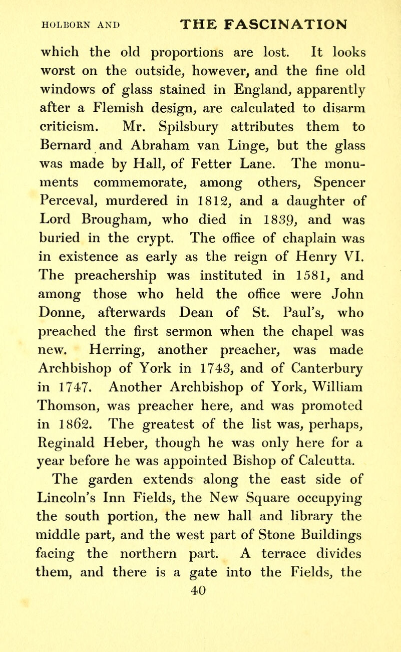 which the old proportions are lost. It looks worst on the outside, however, and the fine old windows of glass stained in England, apparently after a Flemish design, are calculated to disarm criticism. Mr. Spilsbury attributes them to Bernard and Abraham van Linge, but the glass was made by Hall, of Fetter Lane. The monu- ments commemorate, among others, Spencer Perceval, murdered in 1812, and a daughter of Lord Brougham, who died in 1839, and was buried in the crypt. The office of chaplain was in existence as early as the reign of Henry VI. The preachership was instituted in 1581, and among those who held the office were John Donne, afterwards Dean of St. Paul's, who preached the first sermon when the chapel was new. Herring, another preacher, was made Archbishop of York in 1743, and of Canterbury in 1747. Another Archbishop of York, William Thomson, was preacher here, and was promoted in 1862. The greatest of the list was, perhaps, Reginald Heber, though he was only here for a year before he was appointed Bishop of Calcutta. The garden extends along the east side of Lincoln's Inn Fields, the New Square occupying the south portion, the new hall and library the middle part, and the west part of Stone Buildings facing the northern part. A terrace divides them, and there is a gate into the Fields, the