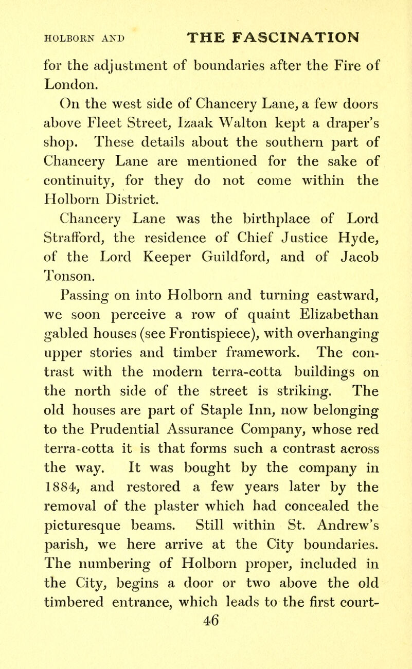 for the adjustment of boundaries after the Fire of London. On the west side of Chancery Lane, a few doors above Fleet Street, Izaak Walton kept a draper's shop. These details about the southern part of Chancery Lane are mentioned for the sake of continuity, for they do not come within the Holborn District. Chancery Lane was the birthplace of Lord Strafford, the residence of Chief Justice Hyde, of the Lord Keeper Guildford, and of Jacob Tonson. Passing on into Holborn and turning eastward, we soon perceive a row of quaint Elizabethan gabled houses (see Frontispiece), with overhanging upper stories and timber framework. The con- trast with the modern terra-cotta buildings on the north side of the street is striking. The old houses are part of Staple Inn, now belonging to the Prudential Assurance Company, whose red terra-cotta it is that forms such a contrast across the way. It was bought by the company in 1884, and restored a few years later by the removal of the plaster which had concealed the picturesque beams. Still within St. Andrew's parish, we here arrive at the City boundaries. The numbering of Holborn proper, included in the City, begins a door or two above the old timbered entrance, which leads to the first court-