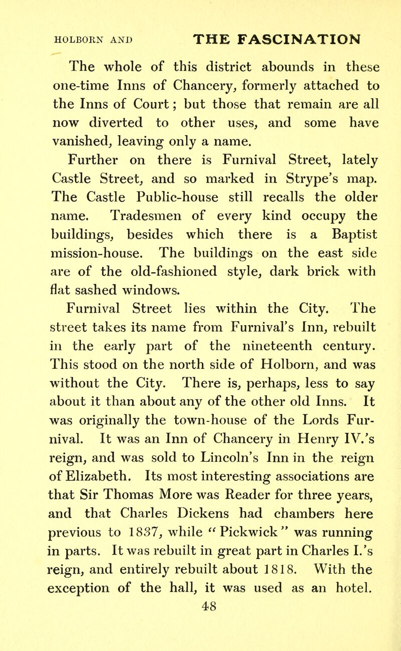 The whole of this district abounds in these one-time Inns of Chancery, formerly attached to the Inns of Court; but those that remain are all now diverted to other uses, and some have vanished, leaving only a name. Further on there is Furnival Street, lately Castle Street, and so marked in Strype's map. The Castle Public-house still recalls the older name. Tradesmen of every kind occupy the buildings, besides which there is a Baptist mission-house. The buildings on the east side are of the old-fashioned style, dark brick with flat sashed windows. Furnival Street lies within the City. The street takes its name from Furnival's Inn, rebuilt in the early part of the nineteenth century. This stood on the north side of Holborn, and was without the City. There is, perhaps, less to say about it than about any of the other old Inns. It was originally the town-house of the Lords Fur- nival. It was an Inn of Chancery in Henry IV.'s reign, and was sold to Lincoln's Inn in the reign of Elizabeth. Its most interesting associations are that Sir Thomas More was Reader for three years, and that Charles Dickens had chambers here previous to 1837, while Pickwick was running in parts. It was rebuilt in great part in Charles I.'s reign, and entirely rebuilt about 1818. With the exception of the hall, it was used as an hotel.