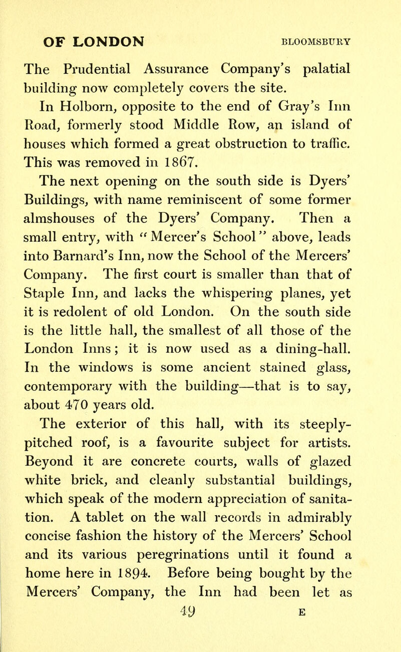 The Prudential Assurance Company's palatial building now completely covers the site. In Holborn, opposite to the end of Gray's Inn Road, formerly stood Middle Row, an island of houses which formed a great obstruction to traffic. This was removed in 1867. The next opening on the south side is Dyers' Buildings, with name reminiscent of some former almshouses of the Dyers' Company. Then a small entry, with  Mercer's School above, leads into Barnard's Inn, now the School of the Mercers' Company. The first court is smaller than that of Staple Inn, and lacks the whispering planes, yet it is redolent of old London. On the south side is the little hall, the smallest of all those of the London Inns; it is now used as a dining-hall. In the windows is some ancient stained glass, contemporary with the building—that is to say, about 470 years old. The exterior of this hall, with its steeply- pitched roof, is a favourite subject for artists. Beyond it are concrete courts, walls of glazed white brick, and cleanly substantial buildings, which speak of the modern appreciation of sanita- tion. A tablet on the wall records in admirably concise fashion the history of the Mercers' School and its various peregrinations until it found a home here in 1894. Before being bought by the Mercers' Company, the Inn had been let as