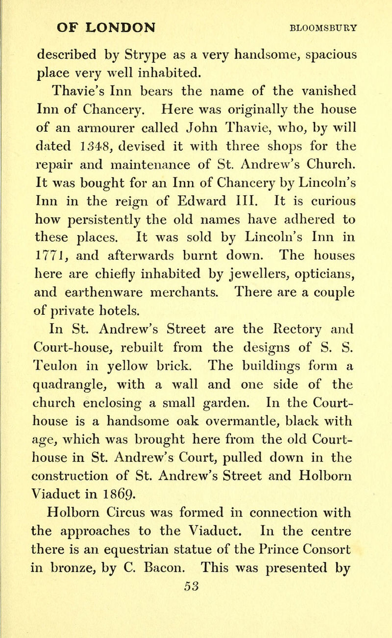 described by Strype as a very handsome, spacious place very well inhabited. Thavie's Inn bears the name of the vanished Inn of Chancery. Here was originally the house of an armourer called John Thavie, who, by will dated 1348, devised it with three shops for the repair and maintenance of St. Andrew's Church. It was bought for an Inn of Chancery by Lincoln's Inn in the reign of Edward III. It is curious how persistently the old names have adhered to these places. It was sold by Lincoln's Inn in 1771, and afterwards burnt down. The houses here are chiefly inhabited by jewellers, opticians, and earthenware merchants. There are a couple of private hotels. In St. Andrew's Street are the Rectory and Court-house, rebuilt from the designs of S. S. Teulon in yellow brick. The buildings form a quadrangle, with a wall and one side of the church enclosing a small garden. In the Court- house is a handsome oak overmantle, black with age, which was brought here from the old Court- house in St. Andrew's Court, pulled down in the construction of St. Andrew's Street and Holborn Viaduct in 1869. Holborn Circus was formed in connection with the approaches to the Viaduct. In the centre there is an equestrian statue of the Prince Consort in bronze, by C. Bacon. This was presented by