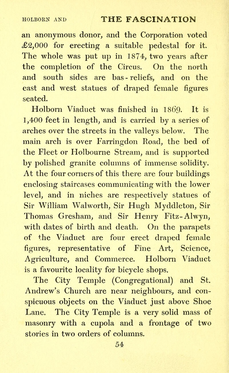 an anonymous donor, and the Corporation voted £2,000 for erecting a suitable pedestal for it. The whole was put up in 1874, two years after the completion of the Circus. On the north and south sides are bas - reliefs, and on the east and west statues of draped female figures seated. Holborn Viaduct was finished in 186'9- It is 1,400 feet in length, and is carried by a series of arches over the streets in the valleys below. The main arch is over Farringdon Road, the bed of the Fleet or Holbourne Stream, and is supported by polished granite columns of immense solidity. At the four corners of this there are four buildings enclosing staircases communicating with the lower level, and in niches are respectively statues of Sir William Walworth, Sir Hugh Myddleton, Sir Thomas Gresham, and Sir Henry Fitz-Alwyn, with dates of birth and death. On the parapets of the Viaduct are four erect draped female figures, representative of Fine Art, Science, Agriculture, and Commerce. Holborn Viaduct is a favourite locality for bicycle shops. The City Temple (Congregational) and St. Andrew's Church are near neighbours, and con- spicuous objects on the Viaduct just above Shoe Lane. The City Temple is a very solid mass of masonry with a cupola and a frontage of two stories in two orders of columns.