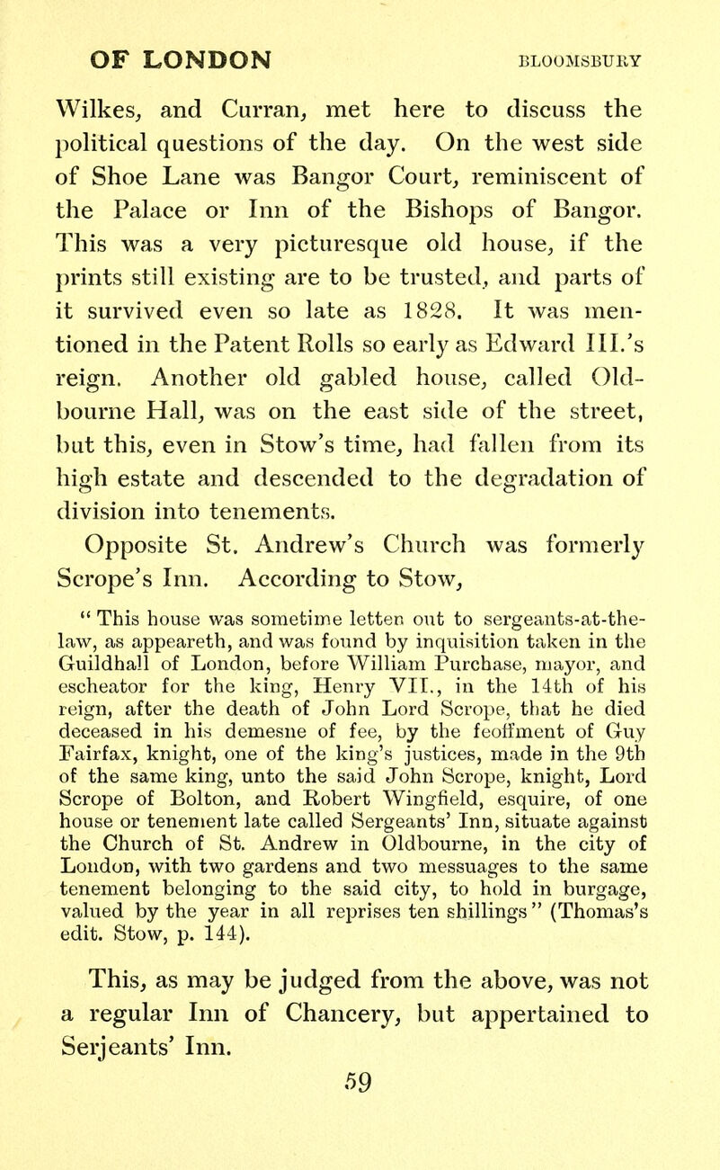 Wilkes, and Curran, met here to discuss the political questions of the day. On the west side of Shoe Lane was Bangor Court, reminiscent of the Palace or Inn of the Bishops of Bangor. This was a very picturesque old house, if the prints still existing are to be trusted, and parts of it survived even so late as 1828. It was men- tioned in the Patent Rolls so early as Edward III.'s reign. Another old gabled house, called Old- bourne Hall, was on the east side of the street, but this, even in Stow's time, had fallen from its high estate and descended to the degradation of division into tenements. Opposite St. Andrew's Church was formerly Scrope's Inn. According to Stow,  This house was sometime letter, out to sergeants-at-the- law, as appeareth, and was found by inquisition taken in the Guildhall of London, before William Purchase, mayor, and escheator for the king, Henry VII., in the 14th of his reign, after the death of John Lord Scrope, that he died deceased in his demesne of fee, by the feoffment of Guy Fairfax, knight, one of the king's justices, made in the 9tb of the same king, unto the said John Scrope, knight, Lord Scrope of Bolton, and Robert Wingfield, esquire, of one house or tenement late called Sergeants' Inn, situate against the Church of St. Andrew in Oldbourne, in the city of London, with two gardens and two messuages to the same tenement belonging to the said city, to hold in burgage, valued by the year in all reprises ten shillings (Thomas's edit. Stow, p. 144). This, as may be judged from the above, was not a regular Inn of Chancery, but appertained to Serjeants' Inn.