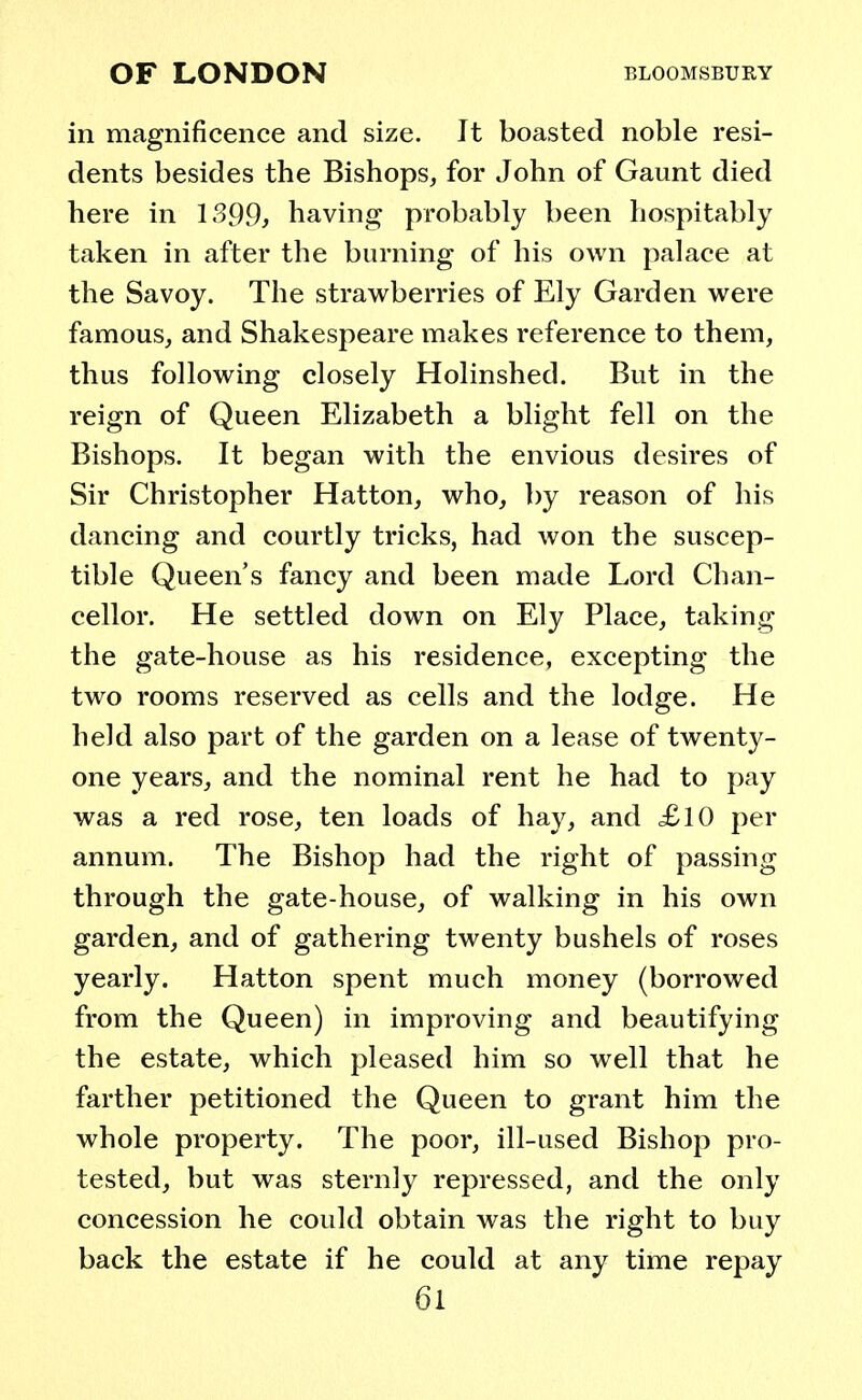 in magnificence and size. It boasted noble resi- dents besides the Bishops, for John of Gaunt died here in 1399, having probably been hospitably taken in after the burning of his own palace at the Savoy. The strawberries of Ely Garden were famous, and Shakespeare makes reference to them, thus following closely Holinshed. But in the reign of Queen Elizabeth a blight fell on the Bishops. It began with the envious desires of Sir Christopher Hatton, who, by reason of his dancing and courtly tricks, had won the suscep- tible Queen's fancy and been made Lord Chan- cellor. He settled down on Ely Place, taking the gate-house as his residence, excepting the two rooms reserved as cells and the lodge. He held also part of the garden on a lease of twenty- one years, and the nominal rent he had to pay was a red rose, ten loads of hay, and <£l0 per annum. The Bishop had the right of passing through the gate-house, of walking in his own garden, and of gathering twenty bushels of roses yearly. Hatton spent much money (borrowed from the Queen) in improving and beautifying the estate, which pleased him so well that he farther petitioned the Queen to grant him the whole property. The poor, ill-used Bishop pro- tested, but was sternly repressed, and the only concession he could obtain was the right to buy back the estate if he could at any time repay