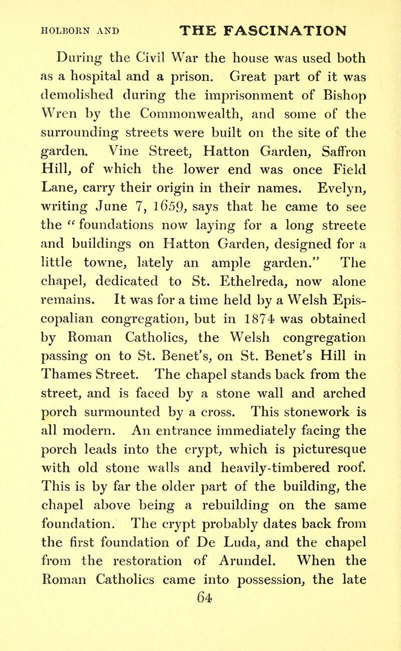 During the Civil War the house was used both as a hospital and a prison. Great part of it was demolished during the imprisonment of Bishop Wren by the Commonwealth, and some of the surrounding streets were built on the site of the garden. Vine Street; Hatton Garden, Saffron Hill, of which the lower end was once Field Lane, carry their origin in their names. Evelyn, writing June 7, 1659, says that he came to see the  foundations now laying for a long streete and buildings on Hatton Garden, designed for a little towne, lately an ample garden. The chapel, dedicated to St. Ethelreda, now alone remains. It was for a time held by a Welsh Epis- copalian congregation, but in 1874 was obtained by Roman Catholics, the Welsh congregation passing on to St. Benet's, on St. Benet's Hill in Thames Street. The chapel stands back from the street, and is faced by a stone wall and arched porch surmounted by a cross. This stonework is all modern. An entrance immediately facing the porch leads into the crypt, which is picturesque with old stone walls and heavily-timbered roof. This is by far the older part of the building, the chapel above being a rebuilding on the same foundation. The crypt probably dates back from the first foundation of De Luda, and the chapel from the restoration of Arundel. When the Roman Catholics came into possession, the late