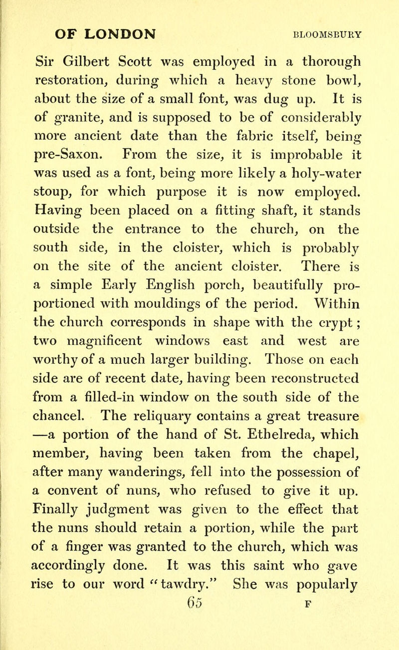 OF LONDON BLOOMSBURY Sir Gilbert Scott was employed in a thorough restoration, during which a heavy stone bowl, about the size of a small font, was dug up. It is of granite, and is supposed to be of considerably more ancient date than the fabric itself, being pre-Saxon. From the size, it is improbable it was used as a font, being more likely a holy-water stoup, for which purpose it is now employed. Having been placed on a fitting shaft, it stands outside the entrance to the church, on the south side, in the cloister, which is probably on the site of the ancient cloister. There is a simple Early English porch, beautifully pro- portioned with mouldings of the period. Within the church corresponds in shape with the crypt; two magnificent windows east and west are worthy of a much larger building. Those on each side are of recent date, having been reconstructed from a filled-in window on the south side of the chancel. The reliquary contains a great treasure —a portion of the hand of St. Ethelreda, which member, having been taken from the chapel, after many wanderings, fell into the possession of a convent of nuns, who refused to give it up. Finally judgment was given to the effect that the nuns should retain a portion, while the part of a finger was granted to the church, which was accordingly done. It was this saint who gave rise to our word tawdry. She was popularly