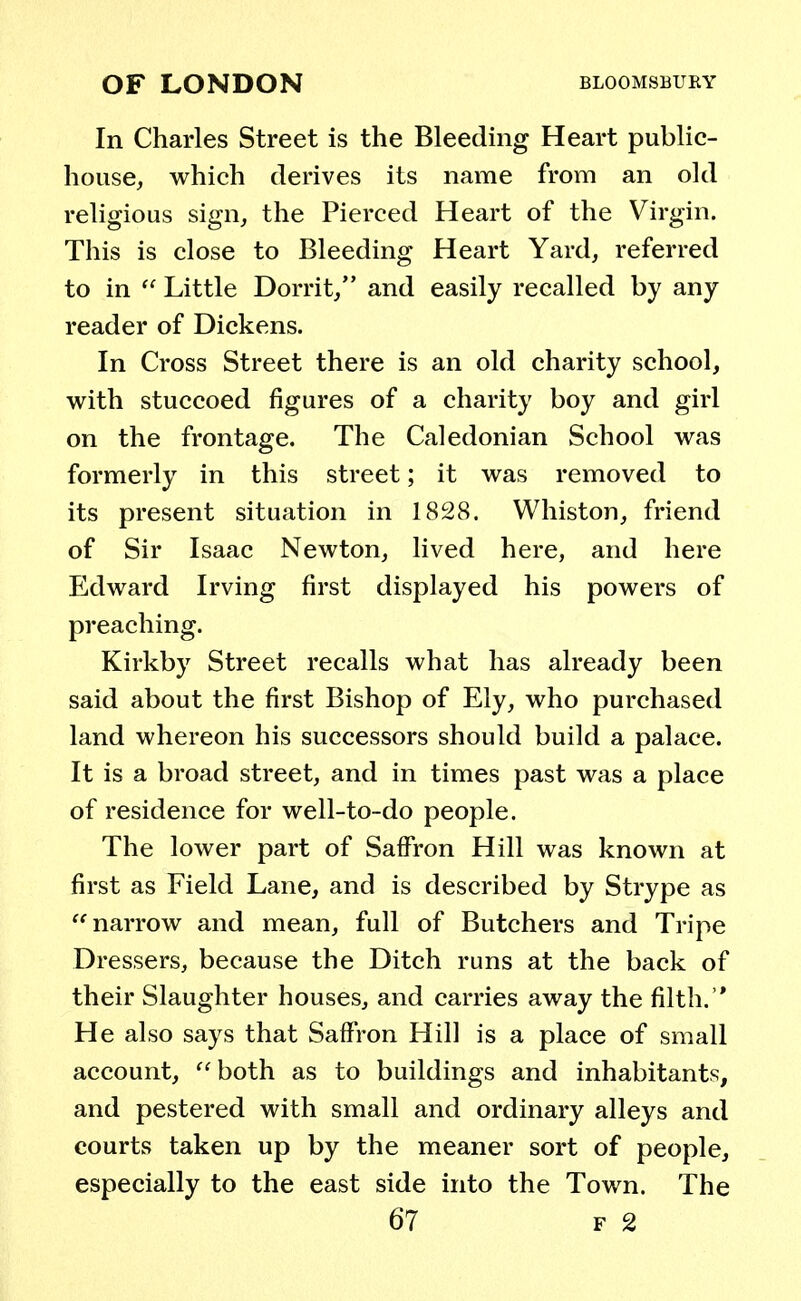 In Charles Street is the Bleeding Heart public- house, which derives its name from an old religious sign, the Pierced Heart of the Virgin. This is close to Bleeding Heart Yard, referred to in  Little Dorrit, and easily recalled by any reader of Dickens. In Cross Street there is an old charity school, with stuccoed figures of a charity boy and girl on the frontage. The Caledonian School was formerly in this street; it was removed to its present situation in 1828. Winston, friend of Sir Isaac Newton, lived here, and here Edward Irving first displayed his powers of preaching. Kirkby Street recalls what has already been said about the first Bishop of Ely, who purchased land whereon his successors should build a palace. It is a broad street, and in times past was a place of residence for well-to-do people. The lower part of Saffron Hill was known at first as Field Lane, and is described by Strype as narrow and mean, full of Butchers and Tripe Dressers, because the Ditch runs at the back of their Slaughter houses, and carries away the filth. He also says that Saffron Hill is a place of small account, both as to buildings and inhabitants, and pestered with small and ordinary alleys and courts taken up by the meaner sort of people, especially to the east side into the Town. The