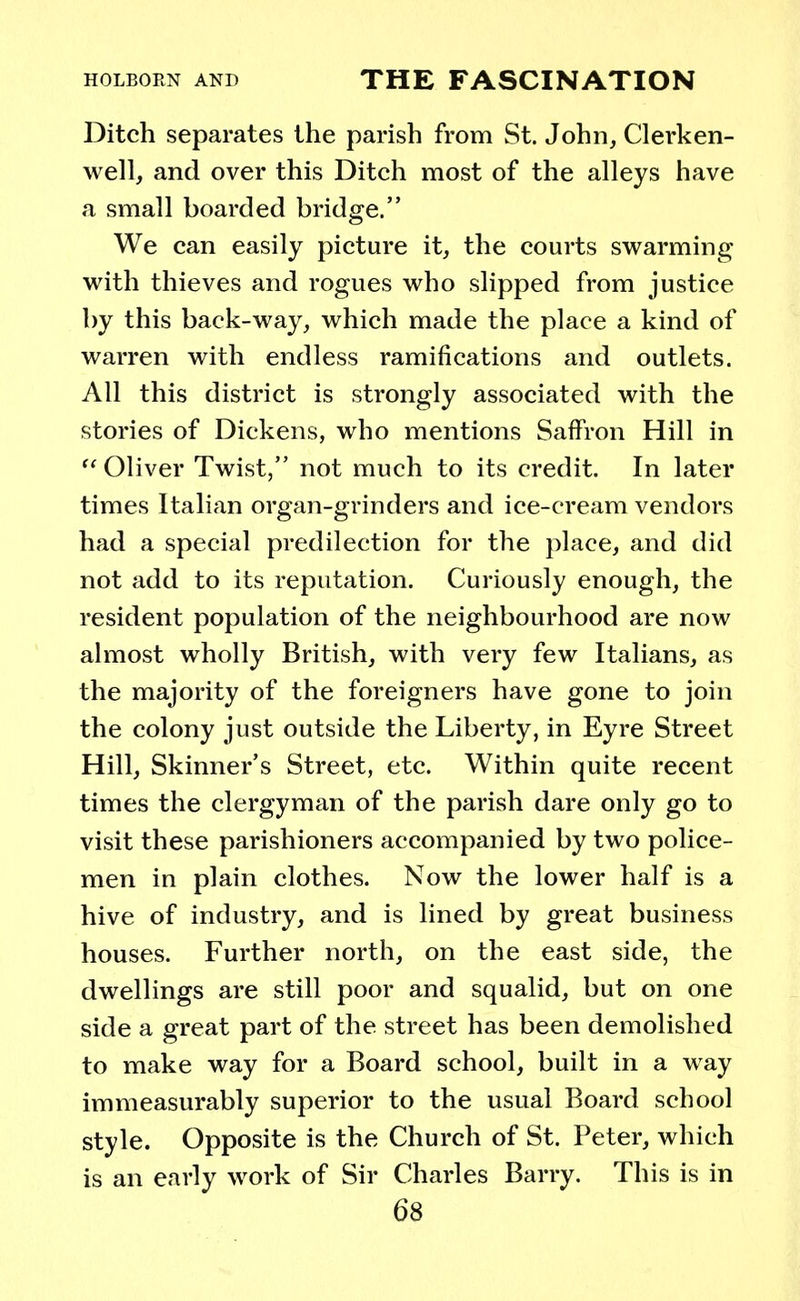 Ditch separates the parish from St. John, Clerken- well, and over this Ditch most of the alleys have a small boarded bridge. We can easily picture it, the courts swarming with thieves and rogues who slipped from justice by this back-way, which made the place a kind of warren with endless ramifications and outlets. All this district is strongly associated with the stories of Dickens, who mentions Saffron Hill in  Oliver Twist, not much to its credit. In later times Italian organ-grinders and ice-cream vendors had a special predilection for the place, and did not add to its reputation. Curiously enough, the resident population of the neighbourhood are now almost wholly British, with very few Italians, as the majority of the foreigners have gone to join the colony just outside the Liberty, in Eyre Street Hill, Skinner's Street, etc. Within quite recent times the clergyman of the parish dare only go to visit these parishioners accompanied by two police- men in plain clothes. Now the lower half is a hive of industry, and is lined by great business houses. Further north, on the east side, the dwellings are still poor and squalid, but on one side a great part of the street has been demolished to make way for a Board school, built in a way immeasurably superior to the usual Board school style. Opposite is the Church of St. Peter, which is an early work of Sir Charles Barry. This is in