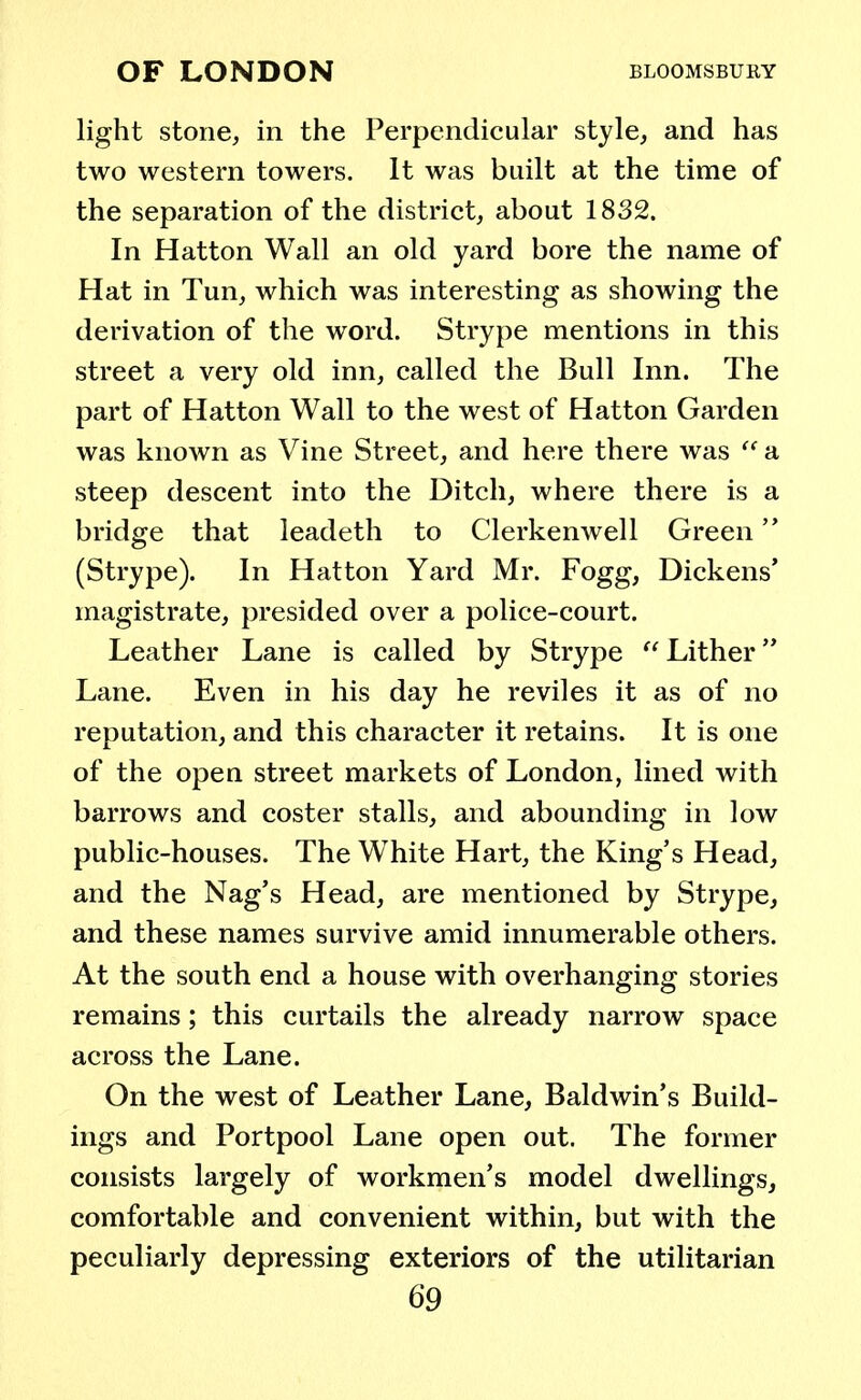 light stone, in the Perpendicular style, and has two western towers. It was built at the time of the separation of the district, about 1832. In Hatton Wall an old yard bore the name of Hat in Tun, which was interesting as showing the derivation of the word. Strype mentions in this street a very old inn, called the Bull Inn. The part of Hatton Wall to the west of Hatton Garden was known as Vine Street, and here there was  a steep descent into the Ditch, where there is a bridge that leadeth to Clerkenwell Green (Strype). In Hatton Yard Mr. Fogg, Dickens' magistrate, presided over a police-court. Leather Lane is called by Strype Lither Lane. Even in his day he reviles it as of no reputation, and this character it retains. It is one of the open street markets of London, lined with barrows and coster stalls, and abounding in low public-houses. The White Hart, the King's Head, and the Nag's Head, are mentioned by Strype, and these names survive amid innumerable others. At the south end a house with overhanging stories remains; this curtails the already narrow space across the Lane. On the west of Leather Lane, Baldwin's Build- ings and Portpool Lane open out. The former consists largely of workmen's model dwellings, comfortable and convenient within, but with the peculiarly depressing exteriors of the utilitarian
