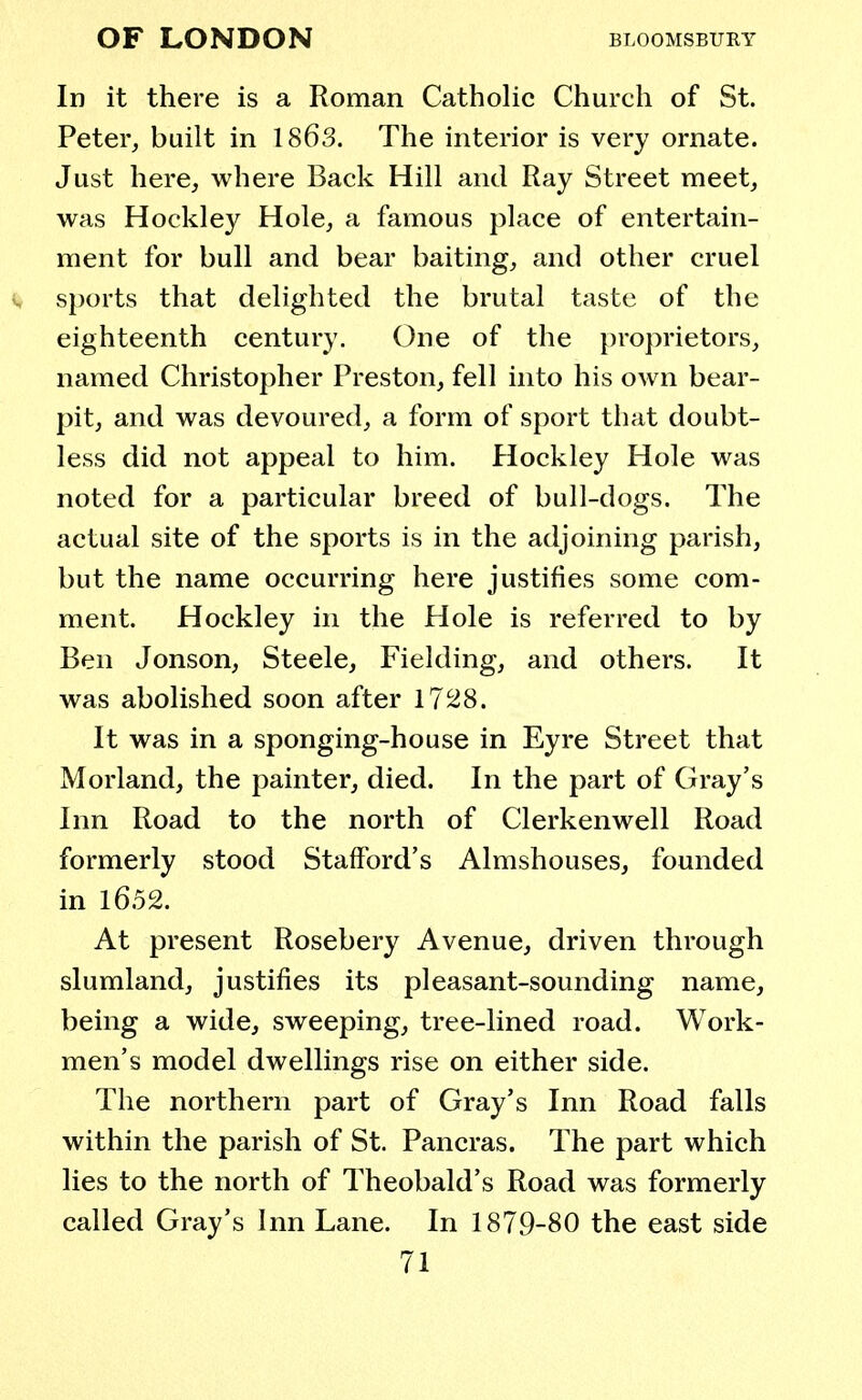 In it there is a Roman Catholic Church of St. Peter, built in 1863. The interior is very ornate. Just here, where Back Hill and Ray Street meet, was Hockley Hole, a famous place of entertain- ment for bull and bear baiting, and other cruel sports that delighted the brutal taste of the eighteenth century. One of the proprietors, named Christopher Preston, fell into his own bear- pit, and was devoured, a form of sport that doubt- less did not appeal to him. Hockley Hole was noted for a particular breed of bull-dogs. The actual site of the sports is in the adjoining parish, but the name occurring here justifies some com- ment. Hockley in the Hole is referred to by Ben Jonson, Steele, Fielding, and others. It was abolished soon after 1728. It was in a sponging-house in Eyre Street that Morland, the painter, died. In the part of Gray's Inn Road to the north of Clerkenwell Road formerly stood Stafford's Almshouses, founded in 1652. At present Rosebery Avenue, driven through slumland, justifies its pleasant-sounding name, being a wide, sweeping, tree-lined road. Work- men's model dwellings rise on either side. The northern part of Gray's Inn Road falls within the parish of St. Pancras. The part which lies to the north of Theobald's Road was formerly called Gray's Inn Lane. In 1879-80 the east side
