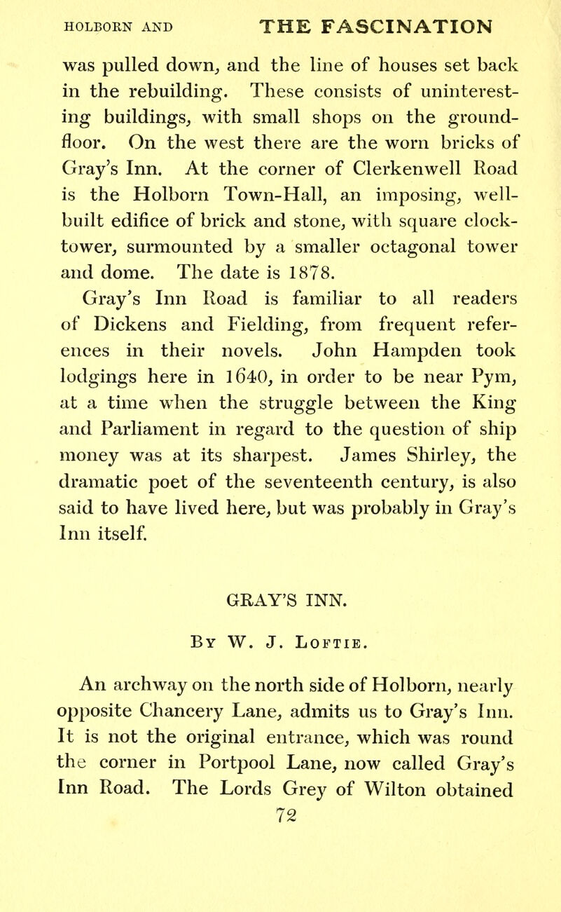 was pulled down, and the line of houses set back in the rebuilding. These consists of uninterest- ing buildings, with small shops on the ground- floor. On the west there are the worn bricks of Gray's Inn. At the corner of Clerkenwell Road is the Holborn Town-Hall, an imposing, well- built edifice of brick and stone, with square clock- tower, surmounted by a smaller octagonal tower and dome. The date is 1878. Gray's Inn Road is familiar to all readers of Dickens and Fielding, from frequent refer- ences in their novels. John Hampden took lodgings here in 1640, in order to be near Pym, at a time when the struggle between the King and Parliament in regard to the question of ship money was at its sharpest. James Shirley, the dramatic poet of the seventeenth century, is also said to have lived here, but was probably in Gray's Inn itself. GRAY'S INN. By W. J. Loftie. An archway on the north side of Holborn, nearly opposite Chancery Lane, admits us to Gray's Inn. It is not the original entrance, which was round the corner in Portpool Lane, now called Gray's Inn Road. The Lords Grey of Wilton obtained