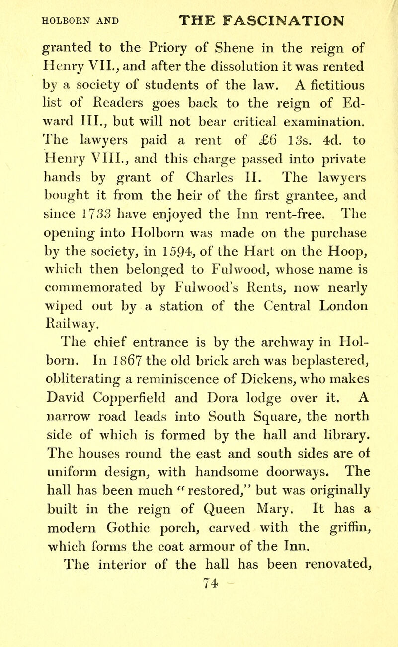 granted to the Priory of Shene in the reign of Henry VII., and after the dissolution it was rented by a society of students of the law. A fictitious list of Readers goes back to the reign of Ed- ward III., but will not bear critical examination. The lawyers paid a rent of £6 13s. 4d. to Henry VIII., and this charge passed into private hands by grant of Charles II. The lawyers bought it from the heir of the first grantee, and since 1733 have enjoyed the Inn rent-free. The opening into Holborn was made on the purchase by the society, in 1594, of the Hart on the Hoop, which then belonged to Fulwood, whose name is commemorated by Fulwood's Rents, now nearly wiped out by a station of the Central London Railway. The chief entrance is by the archway in Hol- born. In 1867 the old brick arch was beplastered, obliterating a reminiscence of Dickens, who makes David Copperfield and Dora lodge over it. A narrow road leads into South Square, the north side of which is formed by the hall and library. The houses round the east and south sides are of uniform design, with handsome doorways. The hall has been much  restored, but was originally built in the reign of Queen Mary. It has a modern Gothic porch, carved with the griffin, which forms the coat armour of the Inn. The interior of the hall has been renovated,