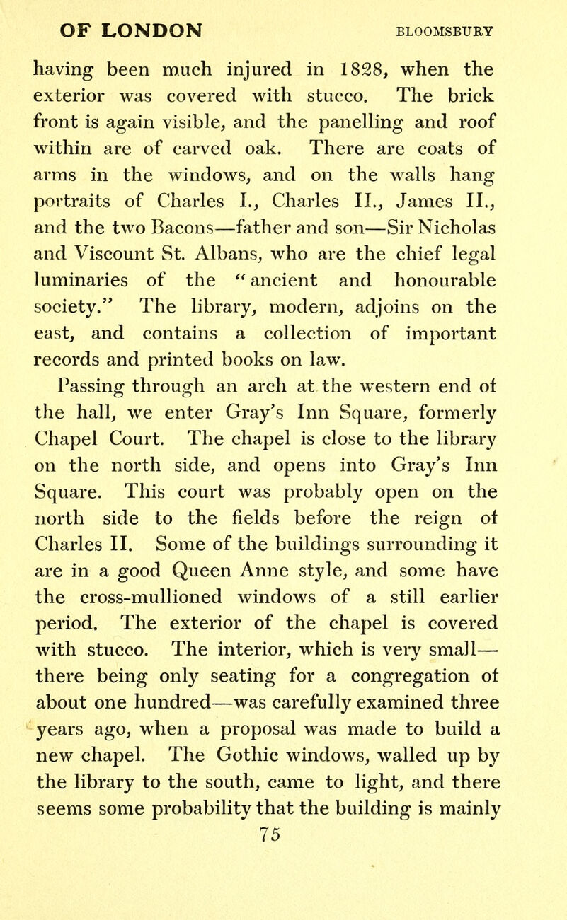 having been much injured in 1828, when the exterior was covered with stucco. The brick front is again visible, and the panelling and roof within are of carved oak. There are coats of arms in the windows, and on the walls hang portraits of Charles I., Charles II., James II., and the two Bacons—father and son—Sir Nicholas and Viscount St. Albans, who are the chief legal luminaries of the  ancient and honourable society. The library, modern, adjoins on the east, and contains a collection of important records and printed books on law. Passing through an arch at the western end of the hall, we enter Gray's Inn Square, formerly Chapel Court. The chapel is close to the library on the north side, and opens into Gray's Inn Square. This court was probably open on the north side to the fields before the reign of Charles II. Some of the buildings surrounding it are in a good Queen Anne style, and some have the cross-mullioned windows of a still earlier period. The exterior of the chapel is covered with stucco. The interior, which is very small— there being only seating for a congregation of about one hundred—was carefully examined three years ago, when a proposal was made to build a new chapel. The Gothic windows, walled up by the library to the south, came to light, and there seems some probability that the building is mainly