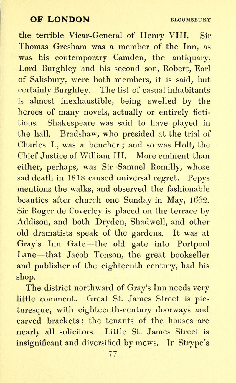 the terrible Vicar-General of Henry VIII. Sir Thomas Gresham was a member of the Inn, as was his contemporary Camden, the antiquary. Lord Burghley and his second son, Robert, Earl of Salisbury, were both members, it is said, but certainly Burghley. The list of casual inhabitants is almost inexhaustible, being swelled by the heroes of many novels, actually or entirely ficti- tious. Shakespeare was said to have played in the hall. Bradshaw, who presided at the trial of Charles I., was a bencher ; and so was Holt, the Chief Justice of William III. More eminent than either, perhaps, was Sir Samuel Romilly, whose sad death in 1818 caused universal regret. Pepys mentions the walks, and observed the fashionable beauties after church one Sunday in May, 1662. Sir Roger de Coverley is placed on the terrace by Addison, and both Dryden, Shadwell, and other old dramatists speak of the gardens. It was at Gray's Inn Gate—the old gate into Portpool Lane—that Jacob Tonson, the great bookseller and publisher of the eighteenth century, had his shop. The district northward of Gray's Inn needs very little comment. Great St. James Street is pic- turesque, with eighteenth-century doorways and carved brackets ; the tenants of the houses are nearly all solicitors. Little St. James Street is insignificant and diversified by mews. In Strype's