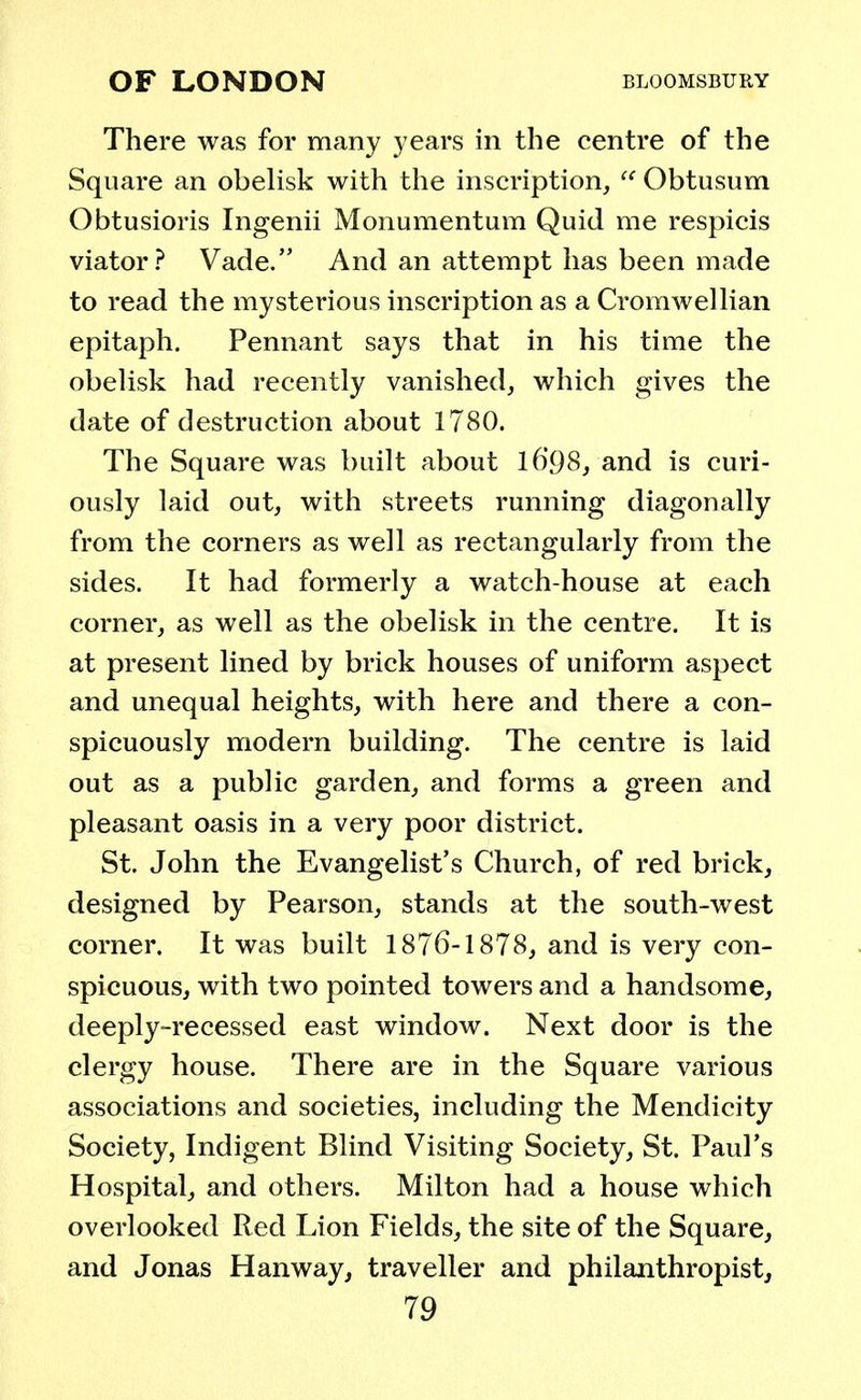 There was for many years in the centre of the Square an obelisk with the inscription,  Obtusum Obtusions Ingenii Monumentum Quid me respicis viator? Vade. And an attempt has been made to read the mysterious inscription as a Cromwellian epitaph. Pennant says that in his time the obelisk had recently vanished, which gives the date of destruction about 1780. The Square was built about l6'98, and is curi- ously laid out, with streets running diagonally from the corners as well as rectangularly from the sides. It had formerly a watch-house at each corner, as well as the obelisk in the centre. It is at present lined by brick houses of uniform aspect and unequal heights, with here and there a con- spicuously modern building. The centre is laid out as a public garden, and forms a green and pleasant oasis in a very poor district. St. John the Evangelist's Church, of red brick, designed by Pearson, stands at the south-west corner. It was built 1876-1878, and is very con- spicuous, with two pointed towers and a handsome, deeply-recessed east window. Next door is the clergy house. There are in the Square various associations and societies, including the Mendicity Society, Indigent Blind Visiting Society, St. Paul's Hospital, and others. Milton had a house which overlooked Red Lion Fields, the site of the Square, and Jonas Han way, traveller and philanthropist,