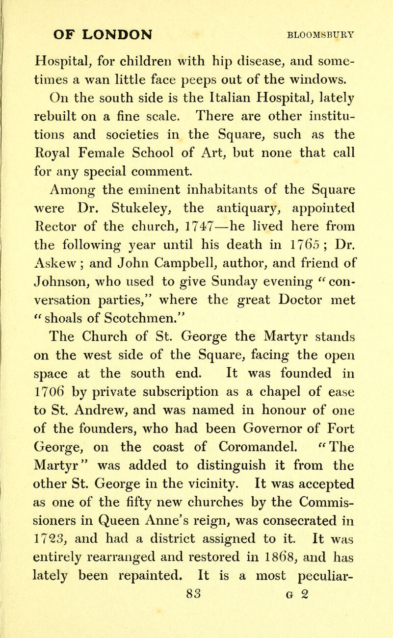 Hospital, for children with hip disease, and some- times a wan little face peeps out of the windows. On the south side is the Italian Hospital, lately rebuilt on a fine scale. There are other institu- tions and societies in the Square, such as the Royal Female School of Art, but none that call for any special comment. Among the eminent inhabitants of the Square were Dr. Stukeley, the antiquary, appointed Rector of the church, 1747—he lived here from the following year until his death in 1765; Dr. Askew; and John Campbell, author, and friend of Johnson, who used to give Sunday evening  con- versation parties, where the great Doctor met  shoals of Scotchmen. The Church of St. George the Martyr stands on the west side of the Square, facing the open space at the south end. It was founded in 1706 by private subscription as a chapel of ease to St. Andrew, and was named in honour of one of the founders, who had been Governor of Fort George, on the coast of Coromandel. The Martyr was added to distinguish it from the other St. George in the vicinity. It was accepted as one of the fifty new churches by the Commis- sioners in Queen Anne's reign, was consecrated in 1723, and had a district assigned to it. It was entirely rearranged and restored in 1868, and has lately been repainted. It is a most peculiar-