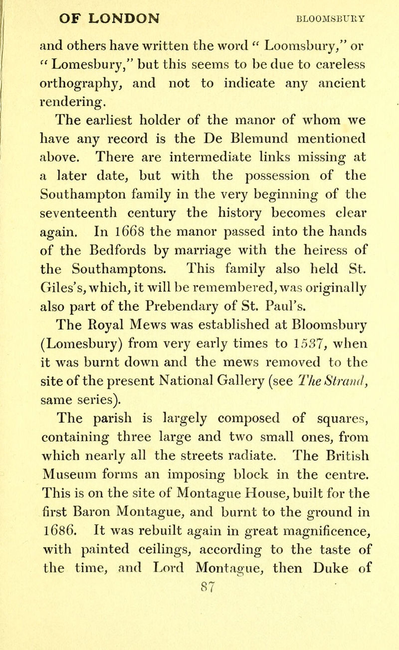 and others have written the word  Loomsbury, or  Lomesbury, but this seems to be due to careless orthography, and not to indicate any ancient rendering. The earliest holder of the manor of whom we have any record is the De Blemund mentioned above. There are intermediate links missing at a later date, but with the possession of the Southampton family in the very beginning of the seventeenth century the history becomes clear again. In 1668 the manor passed into the hands of the Bedfords by marriage with the heiress of the Southamptons. This family also held St. Giles's, which, it will be remembered, was originally also part of the Prebendary of St. Paul's. The Royal Mews was established at Bloomsbury (Lomesbury) from very early times to 15.37, when it was burnt down and the mews removed to the site of the present National Gallery (see The Strand, same series). The parish is largely composed of squares, containing three large and two small ones, from which nearly all the streets radiate. The British Museum forms an imposing block in the centre. This is on the site of Montague House, built for the first Baron Montague, and burnt to the ground in 1686. It was rebuilt again in great magnificence, with painted ceilings, according to the taste of the time, and Lord Montague, then Duke of