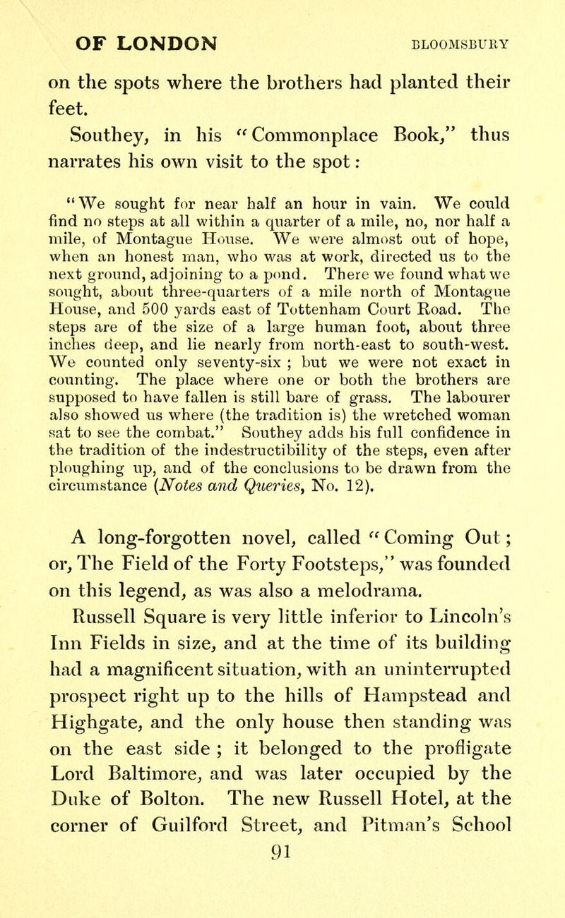 on the spots where the brothers had planted their feet. South ey, in his  Commonplace Book/' thus narrates his own visit to the spot : We sought for near half an hour in vain. We could find no steps at all within a quarter of a mile, no, nor half a mile, of Montague House. We were almost out of hope, when an honest man, who was at work, directed us to the next ground, adjoining to a pond. There we found what we sought, about three-quarters of a mile north of Montague House, and 500 yards east of Tottenham Court Road. The steps are of the size of a large human foot, about three inches deep, and lie nearly from north-east to south-west. We counted only seventy-six ; but we were not exact in counting. The place where one or both the brothers are supposed to have fallen is still bare of grass. The labourer also showed us where (the tradition is) the wretched woman sat to see the combat. Southey adds his full confidence in the tradition of the indestructibility of the steps, even after ploughing up, and of the conclusions to be drawn from the circumstance {Notes and Queries, No. 12). A long-forgotten novel, called  Coming Out; or, The Field of the Forty Footsteps, was founded on this legend, as was also a melodrama. Russell Square is very little inferior to Lincoln's Inn Fields in size, and at the time of its building had a magnificent situation, with an uninterrupted prospect right up to the hills of Hampstead and Highgate, and the only house then standing was on the east side ; it belonged to the profligate Lord Baltimore, and was later occupied by the Duke of Bolton. The new Russell Hotel, at the corner of Guilford Street, and Pitman's School