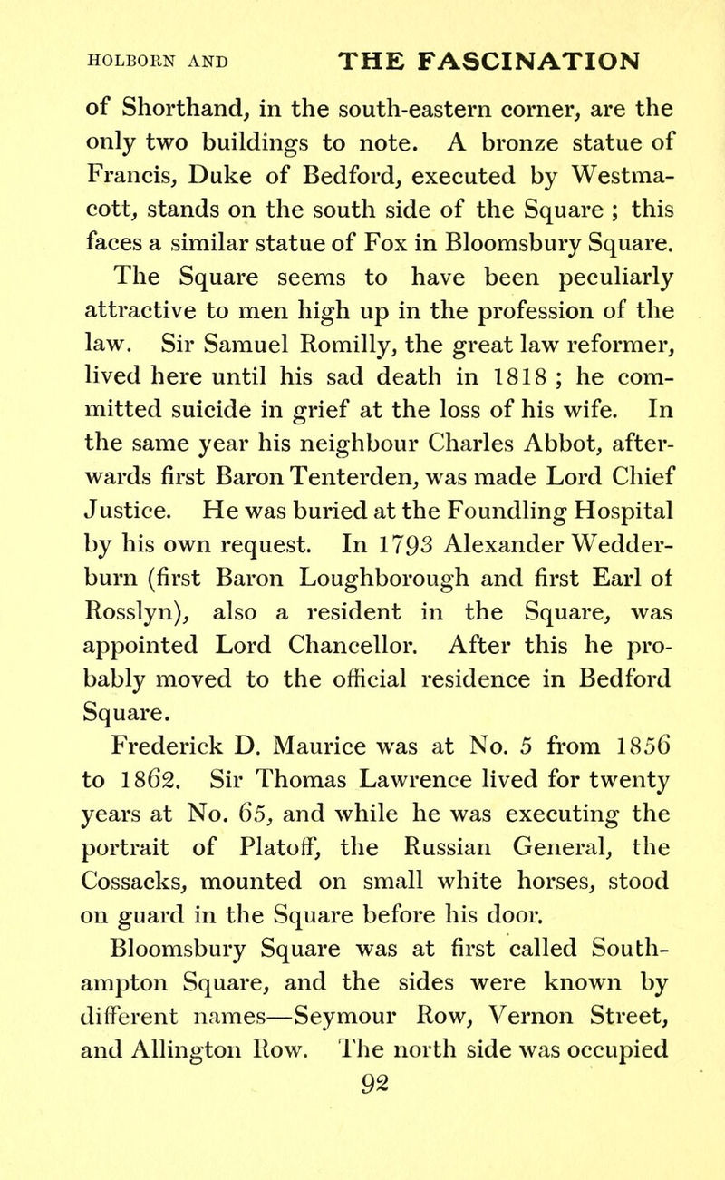 of Shorthand, in the south-eastern corner, are the only two buildings to note. A bronze statue of Francis, Duke of Bedford, executed by Westma- cott, stands on the south side of the Square ; this faces a similar statue of Fox in Bloomsbury Square. The Square seems to have been peculiarly attractive to men high up in the profession of the law. Sir Samuel Romilly, the great law reformer, lived here until his sad death in 1818 ; he com- mitted suicide in grief at the loss of his wife. In the same year his neighbour Charles Abbot, after- wards first Baron Tenterden, was made Lord Chief Justice. He was buried at the Foundling Hospital by his own request. In 1793 Alexander Wedder- burn (first Baron Loughborough and first Earl of Rosslyn), also a resident in the Square, was appointed Lord Chancellor. After this he pro- bably moved to the official residence in Bedford Square. Frederick D. Maurice was at No. 5 from 1856 to 1862. Sir Thomas Lawrence lived for twenty years at No. 65, and while he was executing the portrait of Platoif, the Russian General, the Cossacks, mounted on small white horses, stood on guard in the Square before his door. Bloomsbury Square was at first called South- ampton Square, and the sides were known by different names—Seymour Row, Vernon Street, and Allington Row. The north side was occupied
